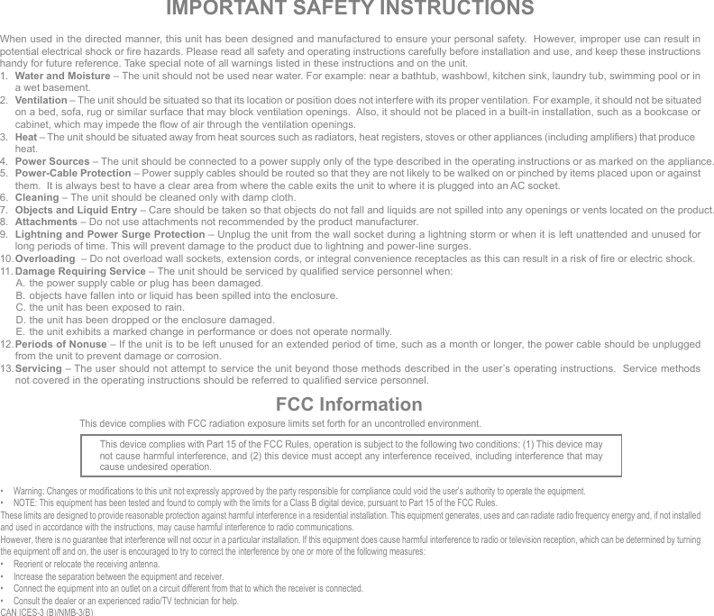 IMPORTANT SAFETY INSTRUCTIONSWhen used in the directed manner, this unit has been designed and manufactured to ensure your personal safety.  However, improper use can result in potential electrical shock or fire hazards. Please read all safety and operating instructions carefully before installation and use, and keep these instructions handy for future reference. Take special note of all warnings listed in these instructions and on the unit.1.  Water and Moisture – The unit should not be used near water. For example: near a bathtub, washbowl, kitchen sink, laundry tub, swimming pool or in a wet basement. 2.  Ventilation – The unit should be situated so that its location or position does not interfere with its proper ventilation. For example, it should not be situated on a bed, sofa, rug or similar surface that may block ventilation openings.  Also, it should not be placed in a built-in installation, such as a bookcase or cabinet, which may impede the flow of air through the ventilation openings.3.  Heat – The unit should be situated away from heat sources such as radiators, heat registers, stoves or other appliances (including amplifiers) that produce heat.4.  Power Sources – The unit should be connected to a power supply only of the type described in the operating instructions or as marked on the appliance.5.  Power-Cable Protection – Power supply cables should be routed so that they are not likely to be walked on or pinched by items placed upon or against them.  It is always best to have a clear area from where the cable exits the unit to where it is plugged into an AC socket.6.  Cleaning – The unit should be cleaned only with damp cloth.7.  Objects and Liquid Entry – Care should be taken so that objects do not fall and liquids are not spilled into any openings or vents located on the product.8.  Attachments – Do not use attachments not recommended by the product manufacturer.9.  Lightning and Power Surge Protection – Unplug the unit from the wall socket during a lightning storm or when it is left unattended and unused for long periods of time. This will prevent damage to the product due to lightning and power-line surges.10. Overloading  – Do not overload wall sockets, extension cords, or integral convenience receptacles as this can result in a risk of fire or electric shock.11. Damage Requiring Service – The unit should be serviced by qualified service personnel when:  A. the power supply cable or plug has been damaged.  B.  objects have fallen into or liquid has been spilled into the enclosure.  C. the unit has been exposed to rain.  D. the unit has been dropped or the enclosure damaged.  E.  the unit exhibits a marked change in performance or does not operate normally.12. Periods of Nonuse – If the unit is to be left unused for an extended period of time, such as a month or longer, the power cable should be unplugged from the unit to prevent damage or corrosion. 13. Servicing – The user should not attempt to service the unit beyond those methods described in the user’s operating instructions.  Service methods not covered in the operating instructions should be referred to qualified service personnel.FCC InformationThis device complies with Part 15 of the FCC Rules, operation is subject to the following two conditions: (1) This device may not cause harmful interference, and (2) this device must accept any interference received, including interference that may cause undesired operation.•  Warning: Changes or modifications to this unit not expressly approved by the party responsible for compliance could void the user’s authority to operate the equipment.•  NOTE: This equipment has been tested and found to comply with the limits for a Class B digital device, pursuant to Part 15 of the FCC Rules.These limits are designed to provide reasonable protection against harmful interference in a residential installation. This equipment generates, uses and can radiate radio frequency energy and, if not installed and used in accordance with the instructions, may cause harmful interference to radio communications.However, there is no guarantee that interference will not occur in a particular installation. If this equipment does cause harmful interference to radio or television reception, which can be determined by turning the equipment off and on, the user is encouraged to try to correct the interference by one or more of the following measures:•  Reorient or relocate the receiving antenna.•  Increase the separation between the equipment and receiver.•  Connect the equipment into an outlet on a circuit different from that to which the receiver is connected.•  Consult the dealer or an experienced radio/TV technician for help.CAN ICES-3 (B)/NMB-3(B)This device complies with FCC radiation exposure limits set forth for an uncontrolled environment. 