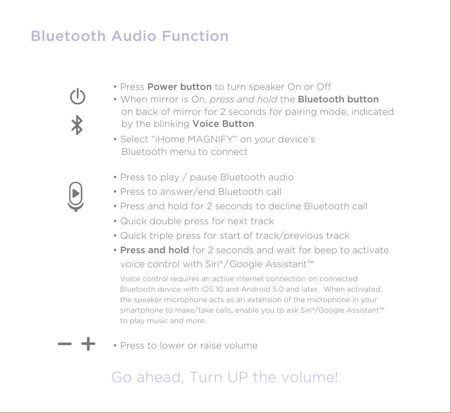 Bluetooth Audio FunctionGo ahead, Turn UP the volume!• Press to lower or raise volume• Press Power button to turn speaker On or O• When mirror is On, press and hold the Bluetooth button    on back of mirror for 2 seconds for pairing mode, indicated    by the blinking Voice Button• Select “iHome MAGNIFY” on your device’s   Bluetooth menu to connect • Press to play / pause Bluetooth audio• Press to answer/end Bluetooth call• Press and hold for 2 seconds to decline Bluetooth call• Quick double press for next track• Quick triple press for start of track/previous track• Press and hold for 2 seconds and wait for beep to activate    voice control with Siri® / Google Assistant™Voice control requires an active internet connection on connected Bluetooth device with iOS 10 and Android 5.0 and later.  When activated, the speaker microphone acts as an extension of the microphone in your smartphone to make/take calls, enable you to ask Siri®/Google Assistant™ to play music and more.