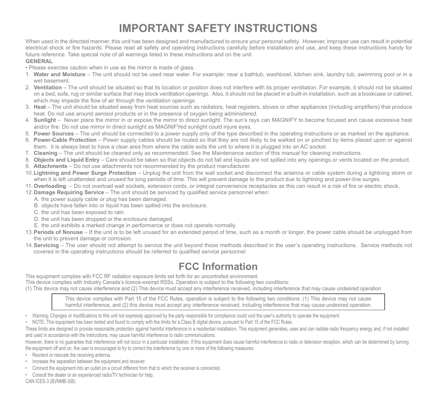 IMPORTANT SAFETY INSTRUCTIONSWhen used in the directed manner, this unit has been designed and manufactured to ensure your personal safety.  However, improper use can result in potential electrical shock or fire hazards. Please read all safety and operating instructions carefully before installation and use, and keep these instructions handy for future reference. Take special note of all warnings listed in these instructions and on the unit.GENERAL• Please exercise caution when in use as the mirror is made of glass.1.  Water and Moisture – The unit should not be used near water. For example: near a bathtub, washbowl, kitchen sink, laundry tub, swimming pool or in a wet basement. 2.  Ventilation – The unit should be situated so that its location or position does not interfere with its proper ventilation. For example, it should not be situated on a bed, sofa, rug or similar surface that may block ventilation openings.  Also, it should not be placed in a built-in installation, such as a bookcase or cabinet, which may impede the flow of air through the ventilation openings.3.  Heat – The unit should be situated away from heat sources such as radiators, heat registers, stoves or other appliances (including amplifiers) that produce heat. Do not use around aerosol products or in the presence of oxygen being administered. 4.  Sunlight –  Never place the mirror in or expose the mirror to direct sunlight. The sun’s rays can MAGNIFY to become focused and cause excessive heat and/or fire. Do not use mirror in direct sunlight as MAGNIFYed sunlight could injure eyes.5.  Power Sources – The unit should be connected to a power supply only of the type described in the operating instructions or as marked on the appliance.6.  Power-Cable Protection – Power supply cables should be routed so that they are not likely to be walked on or pinched by items placed upon or against them.  It is always best to have a clear area from where the cable exits the unit to where it is plugged into an AC socket.7.  Cleaning – The unit should be cleaned only as recommended. See the Maintenance section of this manual for cleaning instructions.8.  Objects and Liquid Entry – Care should be taken so that objects do not fall and liquids are not spilled into any openings or vents located on the product.9.  Attachments – Do not use attachments not recommended by the product manufacturer.10. Lightning and Power Surge Protection – Unplug the unit from the wall socket and disconnect the antenna or cable system during a lightning storm or when it is left unattended and unused for long periods of time. This will prevent damage to the product due to lightning and power-line surges.11. Overloading  – Do not overload wall sockets, extension cords, or integral convenience receptacles as this can result in a risk of fire or electric shock.12. Damage Requiring Service – The unit should be serviced by qualified service personnel when:  A. the power supply cable or plug has been damaged.  B.  objects have fallen into or liquid has been spilled into the enclosure.  C. the unit has been exposed to rain.  D. the unit has been dropped or the enclosure damaged.  E.  the unit exhibits a marked change in performance or does not operate normally.13. Periods of Nonuse – If the unit is to be left unused for an extended period of time, such as a month or longer, the power cable should be unplugged from the unit to prevent damage or corrosion. 14. Servicing – The user should not attempt to service the unit beyond those methods described in the user’s operating instructions.  Service methods not covered in the operating instructions should be referred to qualified service personnelFCC InformationThis device complies with Part 15 of the FCC Rules, operation is subject to the following two conditions: (1) This device may not cause harmful interference, and (2) this device must accept any interference received, including interference that may cause undesired operation.•  Warning: Changes or modifications to this unit not expressly approved by the party responsible for compliance could void the user’s authority to operate the equipment.•  NOTE: This equipment has been tested and found to comply with the limits for a Class B digital device, pursuant to Part 15 of the FCC Rules.These limits are designed to provide reasonable protection against harmful interference in a residential installation. This equipment generates, uses and can radiate radio frequency energy and, if not installed and used in accordance with the instructions, may cause harmful interference to radio communications.However, there is no guarantee that interference will not occur in a particular installation. If this equipment does cause harmful interference to radio or television reception, which can be determined by turning the equipment off and on, the user is encouraged to try to correct the interference by one or more of the following measures:•  Reorient or relocate the receiving antenna.•  Increase the separation between the equipment and receiver.•  Connect the equipment into an outlet on a circuit different from that to which the receiver is connected.•  Consult the dealer or an experienced radio/TV technician for help.CAN ICES-3 (B)/NMB-3(B)This equipment complies with FCC RF radiation exposure limits set forth for an uncontrolled environment. This device complies with Industry Canada’s licence-exempt RSSs. Operation is subject to the following two conditions: (1) This device may not cause interference and (2) This device must accept any interference received, including interference that may cause undesired operation