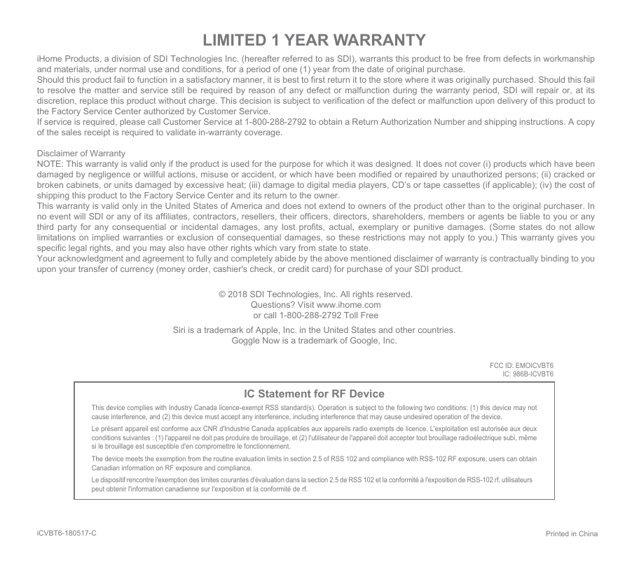 iHome Products, a division of SDI Technologies Inc. (hereafter referred to as SDI), warrants this product to be free from defects in workmanship and materials, under normal use and conditions, for a period of one (1) year from the date of original purchase.Should this product fail to function in a satisfactory manner, it is best to first return it to the store where it was originally purchased. Should this fail to resolve the matter and service still be required by reason of any defect or malfunction during the warranty period, SDI will repair or, at its discretion, replace this product without charge. This decision is subject to verification of the defect or malfunction upon delivery of this product to the Factory Service Center authorized by Customer Service.If service is required, please call Customer Service at 1-800-288-2792 to obtain a Return Authorization Number and shipping instructions. A copy of the sales receipt is required to validate in-warranty coverage.Disclaimer of WarrantyNOTE: This warranty is valid only if the product is used for the purpose for which it was designed. It does not cover (i) products which have been damaged by negligence or willful actions, misuse or accident, or which have been modified or repaired by unauthorized persons; (ii) cracked or broken cabinets, or units damaged by excessive heat; (iii) damage to digital media players, CD’s or tape cassettes (if applicable); (iv) the cost of shipping this product to the Factory Service Center and its return to the owner.This warranty is valid only in the United States of America and does not extend to owners of the product other than to the original purchaser. In no event will SDI or any of its affiliates, contractors, resellers, their officers, directors, shareholders, members or agents be liable to you or any third party for any consequential or incidental damages, any lost profits, actual, exemplary or punitive damages. (Some states do not allow limitations on implied warranties or exclusion of consequential damages, so these restrictions may not apply to you.) This warranty gives you specific legal rights, and you may also have other rights which vary from state to state.Your acknowledgment and agreement to fully and completely abide by the above mentioned disclaimer of warranty is contractually binding to you upon your transfer of currency (money order, cashier&apos;s check, or credit card) for purchase of your SDI product.© 2018 SDI Technologies, Inc. All rights reserved.Questions? Visit www.ihome.comor call 1-800-288-2792 Toll FreeLIMITED 1 YEAR WARRANTYIC Statement for RF DeviceThis device complies with Industry Canada licence-exempt RSS standard(s). Operation is subject to the following two conditions: (1) this device may not cause interference, and (2) this device must accept any interference, including interference that may cause undesired operation of the device. Le présent appareil est conforme aux CNR d&apos;Industrie Canada applicables aux appareils radio exempts de licence. L&apos;exploitation est autorisée aux deux conditions suivantes : (1) l&apos;appareil ne doit pas produire de brouillage, et (2) l&apos;utilisateur de l&apos;appareil doit accepter tout brouillage radioélectrique subi, même si le brouillage est susceptible d&apos;en compromettre le fonctionnement. The device meets the exemption from the routine evaluation limits in section 2.5 of RSS 102 and compliance with RSS-102 RF exposure, users can obtain Canadian information on RF exposure and compliance. Le dispositif rencontre l&apos;exemption des limites courantes d&apos;évaluation dans la section 2.5 de RSS 102 et la conformité à l&apos;exposition de RSS-102 rf, utilisateurs peut obtenir l&apos;information canadienne sur l&apos;exposition et la conformité de rf.Printed in ChinaiCVBT6-180517-CSiri is a trademark of Apple, Inc. in the United States and other countries.Goggle Now is a trademark of Google, Inc.FCC ID: EMOICVBT6IC: 986B-ICVBT6