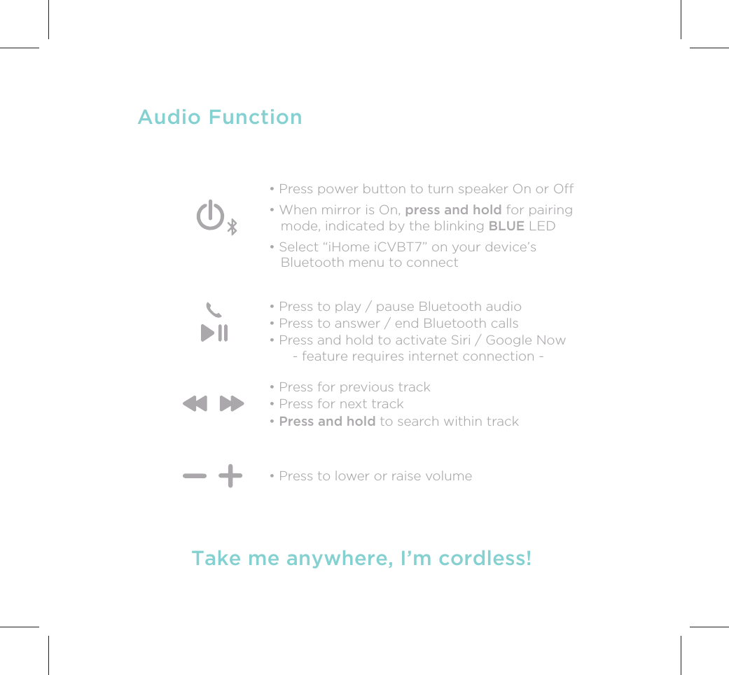 Audio Function• Press to play / pause Bluetooth audio• Press to answer / end Bluetooth calls• Press and hold to activate Siri / Google Now      - feature requires internet connection -• Press for previous track• Press for next track• Press and hold to search within track  • Press to lower or raise volumeTake me anywhere, I’m cordless!• Press power button to turn speaker On or Off• When mirror is On, press and hold for pairing    mode, indicated by the blinking BLUE LED• Select “iHome iCVBT7” on your device’s   Bluetooth menu to connect 