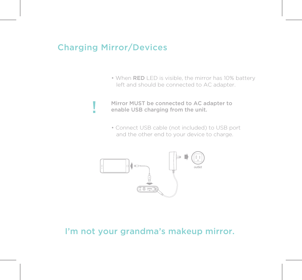 I’m not your grandma’s makeup mirror.Charging Mirror/DevicesMirror MUST be connected to AC adapter toenable USB charging from the unit.!• Connect USB cable (not included) to USB port   and the other end to your device to charge.• When RED LED is visible, the mirror has 10% battery   left and should be connected to AC adapter.outletUSBAUX INRESETDC       9V 2.5A