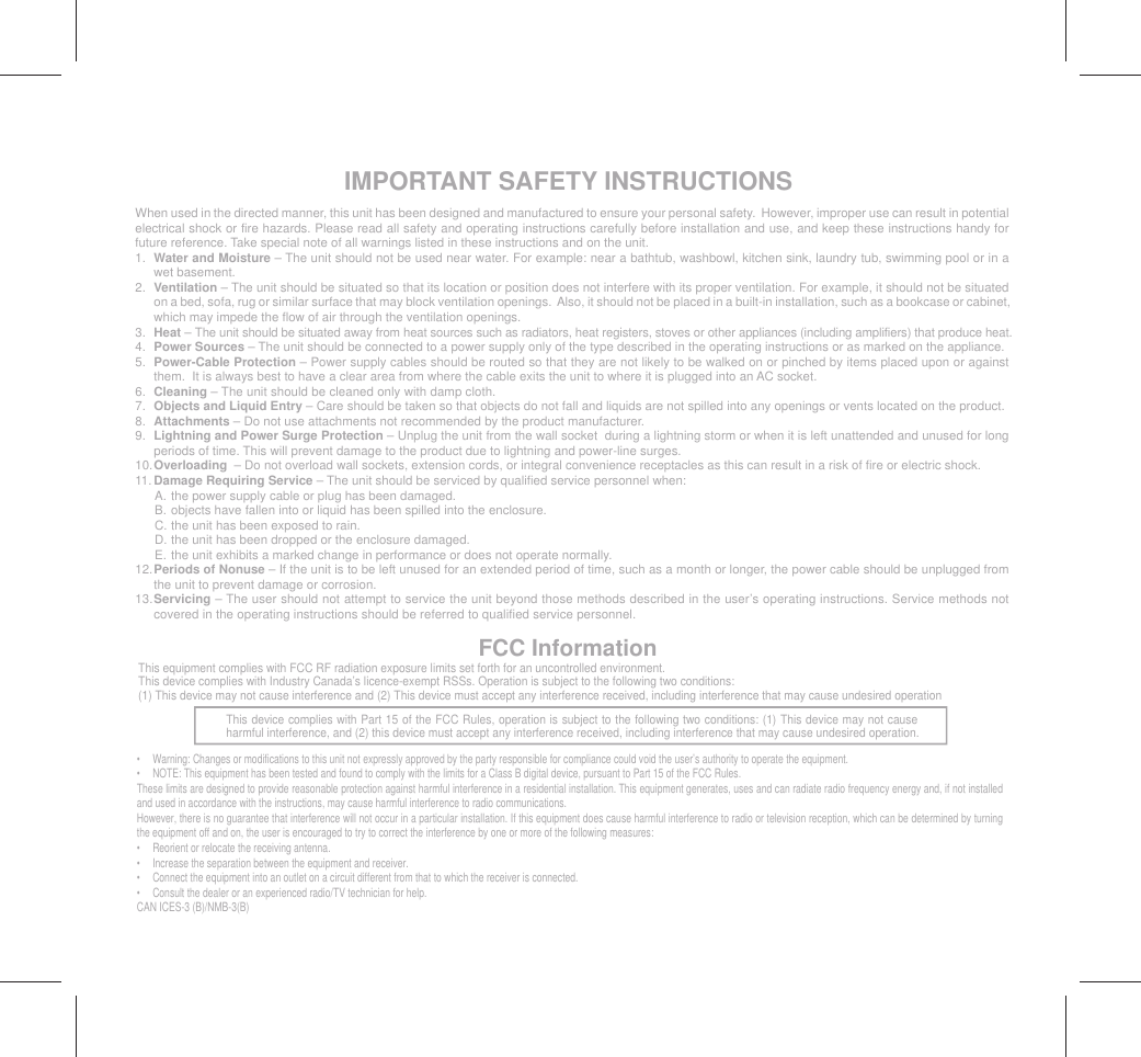 IMPORTANT SAFETY INSTRUCTIONSWhen used in the directed manner, this unit has been designed and manufactured to ensure your personal safety.  However, improper use can result in potential electrical shock or fire hazards. Please read all safety and operating instructions carefully before installation and use, and keep these instructions handy for future reference. Take special note of all warnings listed in these instructions and on the unit.1.  Water and Moisture – The unit should not be used near water. For example: near a bathtub, washbowl, kitchen sink, laundry tub, swimming pool or in a wet basement. 2.  Ventilation – The unit should be situated so that its location or position does not interfere with its proper ventilation. For example, it should not be situated on a bed, sofa, rug or similar surface that may block ventilation openings.  Also, it should not be placed in a built-in installation, such as a bookcase or cabinet, which may impede the flow of air through the ventilation openings.3.  Heat – The unit should be situated away from heat sources such as radiators, heat registers, stoves or other appliances (including amplifiers) that produce heat.4.  Power Sources – The unit should be connected to a power supply only of the type described in the operating instructions or as marked on the appliance.5.  Power-Cable Protection – Power supply cables should be routed so that they are not likely to be walked on or pinched by items placed upon or against them.  It is always best to have a clear area from where the cable exits the unit to where it is plugged into an AC socket.6.  Cleaning – The unit should be cleaned only with damp cloth.7.  Objects and Liquid Entry – Care should be taken so that objects do not fall and liquids are not spilled into any openings or vents located on the product.8.  Attachments – Do not use attachments not recommended by the product manufacturer.9.  Lightning and Power Surge Protection – Unplug the unit from the wall socket  during a lightning storm or when it is left unattended and unused for long periods of time. This will prevent damage to the product due to lightning and power-line surges.10. Overloading  – Do not overload wall sockets, extension cords, or integral convenience receptacles as this can result in a risk of fire or electric shock.11. Damage Requiring Service – The unit should be serviced by qualified service personnel when:  A. the power supply cable or plug has been damaged.  B.  objects have fallen into or liquid has been spilled into the enclosure.  C. the unit has been exposed to rain.  D. the unit has been dropped or the enclosure damaged.  E.  the unit exhibits a marked change in performance or does not operate normally.12. Periods of Nonuse – If the unit is to be left unused for an extended period of time, such as a month or longer, the power cable should be unplugged from the unit to prevent damage or corrosion. 13. Servicing – The user should not attempt to service the unit beyond those methods described in the user’s operating instructions. Service methods not covered in the operating instructions should be referred to qualified service personnel.FCC InformationThis device complies with Part 15 of the FCC Rules, operation is subject to the following two conditions: (1) This device may not cause harmful interference, and (2) this device must accept any interference received, including interference that may cause undesired operation.•  Warning: Changes or modifications to this unit not expressly approved by the party responsible for compliance could void the user’s authority to operate the equipment.•  NOTE: This equipment has been tested and found to comply with the limits for a Class B digital device, pursuant to Part 15 of the FCC Rules.These limits are designed to provide reasonable protection against harmful interference in a residential installation. This equipment generates, uses and can radiate radio frequency energy and, if not installed and used in accordance with the instructions, may cause harmful interference to radio communications.However, there is no guarantee that interference will not occur in a particular installation. If this equipment does cause harmful interference to radio or television reception, which can be determined by turning the equipment off and on, the user is encouraged to try to correct the interference by one or more of the following measures:•  Reorient or relocate the receiving antenna.•  Increase the separation between the equipment and receiver.•  Connect the equipment into an outlet on a circuit different from that to which the receiver is connected.•  Consult the dealer or an experienced radio/TV technician for help.CAN ICES-3 (B)/NMB-3(B)This equipment complies with FCC RF radiation exposure limits set forth for an uncontrolled environment. This device complies with Industry Canada’s licence-exempt RSSs. Operation is subject to the following two conditions: (1) This device may not cause interference and (2) This device must accept any interference received, including interference that may cause undesired operation