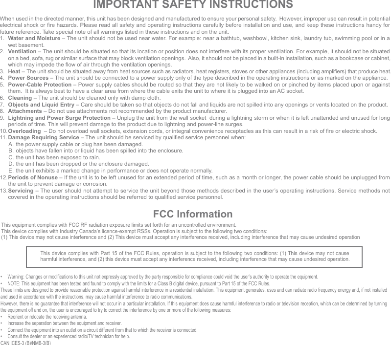 IMPORTANT SAFETY INSTRUCTIONSWhen used in the directed manner, this unit has been designed and manufactured to ensure your personal safety.  However, improper use can result in potential electrical shock or fire hazards. Please read all safety and operating instructions carefully before installation and use, and keep these instructions handy for future reference. Take special note of all warnings listed in these instructions and on the unit.1.  Water and Moisture – The unit should not be used near water. For example: near a bathtub, washbowl, kitchen sink, laundry tub, swimming pool or in a wet basement. 2.  Ventilation – The unit should be situated so that its location or position does not interfere with its proper ventilation. For example, it should not be situated on a bed, sofa, rug or similar surface that may block ventilation openings.  Also, it should not be placed in a built-in installation, such as a bookcase or cabinet, which may impede the flow of air through the ventilation openings.3.  Heat – The unit should be situated away from heat sources such as radiators, heat registers, stoves or other appliances (including amplifiers) that produce heat.4.  Power Sources – The unit should be connected to a power supply only of the type described in the operating instructions or as marked on the appliance.5.  Power-Cable Protection – Power supply cables should be routed so that they are not likely to be walked on or pinched by items placed upon or against them.  It is always best to have a clear area from where the cable exits the unit to where it is plugged into an AC socket.6.  Cleaning – The unit should be cleaned only with damp cloth.7.  Objects and Liquid Entry – Care should be taken so that objects do not fall and liquids are not spilled into any openings or vents located on the product.8.  Attachments – Do not use attachments not recommended by the product manufacturer.9.  Lightning and Power Surge Protection – Unplug the unit from the wall socket  during a lightning storm or when it is left unattended and unused for long periods of time. This will prevent damage to the product due to lightning and power-line surges.10. Overloading  – Do not overload wall sockets, extension cords, or integral convenience receptacles as this can result in a risk of fire or electric shock.11. Damage Requiring Service – The unit should be serviced by qualified service personnel when:  A. the power supply cable or plug has been damaged.  B.  objects have fallen into or liquid has been spilled into the enclosure.  C. the unit has been exposed to rain.  D. the unit has been dropped or the enclosure damaged.  E.  the unit exhibits a marked change in performance or does not operate normally.12. Periods of Nonuse – If the unit is to be left unused for an extended period of time, such as a month or longer, the power cable should be unplugged from the unit to prevent damage or corrosion. 13. Servicing – The user should not attempt to service the unit beyond those methods described in the user’s operating instructions. Service methods not covered in the operating instructions should be referred to qualified service personnel.FCC InformationThis device complies with Part 15 of the FCC Rules, operation is subject to the following two conditions: (1) This device may not cause harmful interference, and (2) this device must accept any interference received, including interference that may cause undesired operation.•  Warning: Changes or modifications to this unit not expressly approved by the party responsible for compliance could void the user’s authority to operate the equipment.•  NOTE: This equipment has been tested and found to comply with the limits for a Class B digital device, pursuant to Part 15 of the FCC Rules.These limits are designed to provide reasonable protection against harmful interference in a residential installation. This equipment generates, uses and can radiate radio frequency energy and, if not installed and used in accordance with the instructions, may cause harmful interference to radio communications.However, there is no guarantee that interference will not occur in a particular installation. If this equipment does cause harmful interference to radio or television reception, which can be determined by turning the equipment off and on, the user is encouraged to try to correct the interference by one or more of the following measures:•  Reorient or relocate the receiving antenna.•  Increase the separation between the equipment and receiver.•  Connect the equipment into an outlet on a circuit different from that to which the receiver is connected.•  Consult the dealer or an experienced radio/TV technician for help.CAN ICES-3 (B)/NMB-3(B)This equipment complies with FCC RF radiation exposure limits set forth for an uncontrolled environment. This device complies with Industry Canada’s licence-exempt RSSs. Operation is subject to the following two conditions: (1) This device may not cause interference and (2) This device must accept any interference received, including interference that may cause undesired operation