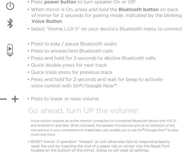 Bluetooth Audio FunctionGo ahead, turn UP the volume!• Press to lower or raise volume• Press power button to turn speaker On or Off• When mirror is On, press and hold the Bluetooth button on back    of mirror for 2 seconds for pairing mode, indicated by the blinking    Voice Button• Select “iHome LUX II” on your device’s Bluetooth menu to connect • Press to play / pause Bluetooth audio• Press to answer/end Bluetooth calls• Press and hold for 2 seconds to decline Bluetooth calls• Quick double press for next track• Quick triple press for previous track• Press and hold for 2 seconds and wait for beep to activate    voice control with Siri® / Google Now™Voice control requires an active internet connection on connected Bluetooth device with iOS 10 and Android 4.1 and later. When activated, the speaker microphone acts as an extension of the microphone in your smartphone to make/take calls, enable you to ask Siri®/Google Now™ to play music and more.• RESET mirror: if operation “freezes” or unit otherwise fails to respond properly,   reset the unit by inserting the end of a paper clip or similar into the Reset Port   located on the bottom of the mirror. Doing so will clear all settings.