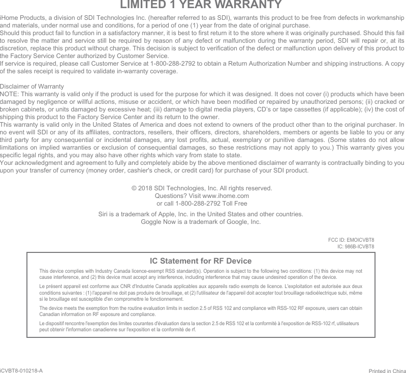 iHome Products, a division of SDI Technologies Inc. (hereafter referred to as SDI), warrants this product to be free from defects in workmanship and materials, under normal use and conditions, for a period of one (1) year from the date of original purchase.Should this product fail to function in a satisfactory manner, it is best to first return it to the store where it was originally purchased. Should this fail to resolve the matter and service still be required by reason of any defect or malfunction during the warranty period, SDI will repair or, at its discretion, replace this product without charge. This decision is subject to verification of the defect or malfunction upon delivery of this product to the Factory Service Center authorized by Customer Service.If service is required, please call Customer Service at 1-800-288-2792 to obtain a Return Authorization Number and shipping instructions. A copy of the sales receipt is required to validate in-warranty coverage.Disclaimer of WarrantyNOTE: This warranty is valid only if the product is used for the purpose for which it was designed. It does not cover (i) products which have been damaged by negligence or willful actions, misuse or accident, or which have been modified or repaired by unauthorized persons; (ii) cracked or broken cabinets, or units damaged by excessive heat; (iii) damage to digital media players, CD’s or tape cassettes (if applicable); (iv) the cost of shipping this product to the Factory Service Center and its return to the owner.This warranty is valid only in the United States of America and does not extend to owners of the product other than to the original purchaser. In no event will SDI or any of its affiliates, contractors, resellers, their officers, directors, shareholders, members or agents be liable to you or any third party for any consequential or incidental damages, any lost profits, actual, exemplary or punitive damages. (Some states do not allow limitations on implied warranties or exclusion of consequential damages, so these restrictions may not apply to you.) This warranty gives you specific legal rights, and you may also have other rights which vary from state to state.Your acknowledgment and agreement to fully and completely abide by the above mentioned disclaimer of warranty is contractually binding to you upon your transfer of currency (money order, cashier&apos;s check, or credit card) for purchase of your SDI product.© 2018 SDI Technologies, Inc. All rights reserved.Questions? Visit www.ihome.comor call 1-800-288-2792 Toll FreeLIMITED 1 YEAR WARRANTYIC Statement for RF DeviceThis device complies with Industry Canada licence-exempt RSS standard(s). Operation is subject to the following two conditions: (1) this device may not cause interference, and (2) this device must accept any interference, including interference that may cause undesired operation of the device. Le présent appareil est conforme aux CNR d&apos;Industrie Canada applicables aux appareils radio exempts de licence. L&apos;exploitation est autorisée aux deux conditions suivantes : (1) l&apos;appareil ne doit pas produire de brouillage, et (2) l&apos;utilisateur de l&apos;appareil doit accepter tout brouillage radioélectrique subi, même si le brouillage est susceptible d&apos;en compromettre le fonctionnement. The device meets the exemption from the routine evaluation limits in section 2.5 of RSS 102 and compliance with RSS-102 RF exposure, users can obtain Canadian information on RF exposure and compliance. Le dispositif rencontre l&apos;exemption des limites courantes d&apos;évaluation dans la section 2.5 de RSS 102 et la conformité à l&apos;exposition de RSS-102 rf, utilisateurs peut obtenir l&apos;information canadienne sur l&apos;exposition et la conformité de rf.Printed in ChinaiCVBT8-010218-A Siri is a trademark of Apple, Inc. in the United States and other countries.Goggle Now is a trademark of Google, Inc.FCC ID: EMOICVBT8IC: 986B-ICVBT8QDID: B020415