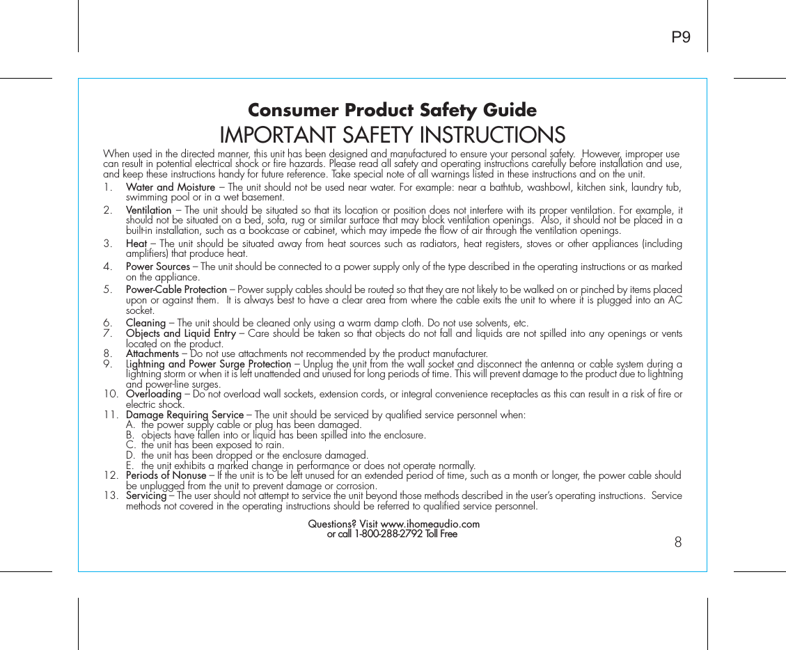 Consumer Product Safety Guide8When used in the directed manner, this unit has been designed and manufactured to ensure your personal safety.  However, improper use can result in potential electrical shock or fire hazards. Please read all safety and operating instructions carefully before installation and use, and keep these instructions handy for future reference. Take special note of all warnings listed in these instructions and on the unit. 1.    Water and Moisture – The unit should not be used near water. For example: near a bathtub, washbowl, kitchen sink, laundry tub, swimming pool or in a wet basement. 2.    Ventilation – The unit should be situated so that its location or position does not interfere with its proper ventilation. For example, it should not be situated on a bed, sofa, rug or similar surface that may block ventilation openings.  Also, it should not be placed in a built-in installation, such as a bookcase or cabinet, which may impede the flow of air through the ventilation openings.3.    Heat – The unit should be situated away from heat sources such as radiators, heat registers, stoves or other appliances (including amplifiers) that produce heat.4.    Power Sources – The unit should be connected to a power supply only of the type described in the operating instructions or as marked on the appliance.5.    Power-Cable Protection – Power supply cables should be routed so that they are not likely to be walked on or pinched by items placed upon or against them.  It is always best to have a clear area from where the cable exits the unit to where it is plugged into an AC socket.6.    Cleaning – The unit should be cleaned only using a warm damp cloth. Do not use solvents, etc.  7.   Objects and Liquid Entry – Care should be taken so that objects do not fall and liquids are not spilled into any openings or vents located on the product.8.   Attachments – Do not use attachments not recommended by the product manufacturer.9.   Lightning and Power Surge Protection – Unplug the unit from the wall socket and disconnect the antenna or cable system during a lightning storm or when it is left unattended and unused for long periods of time. This will prevent damage to the product due to lightning and power-line surges.10.  Overloading – Do not overload wall sockets, extension cords, or integral convenience receptacles as this can result in a risk of fire or electric shock.11.  Damage Requiring Service – The unit should be serviced by qualified service personnel when:  A.  the power supply cable or plug has been damaged.  B.  objects have fallen into or liquid has been spilled into the enclosure.  C.  the unit has been exposed to rain.  D.  the unit has been dropped or the enclosure damaged.  E.  the unit exhibits a marked change in performance or does not operate normally.12.  Periods of Nonuse – If the unit is to be left unused for an extended period of time, such as a month or longer, the power cable should be unplugged from the unit to prevent damage or corrosion.13.  Servicing – The user should not attempt to service the unit beyond those methods described in the user’s operating instructions.  Service methods not covered in the operating instructions should be referred to qualified service personnel. Questions? Visit www.ihomeaudio.comor call 1-800-288-2792 Toll FreeIMPORTANT SAFETY INSTRUCTIONSP9