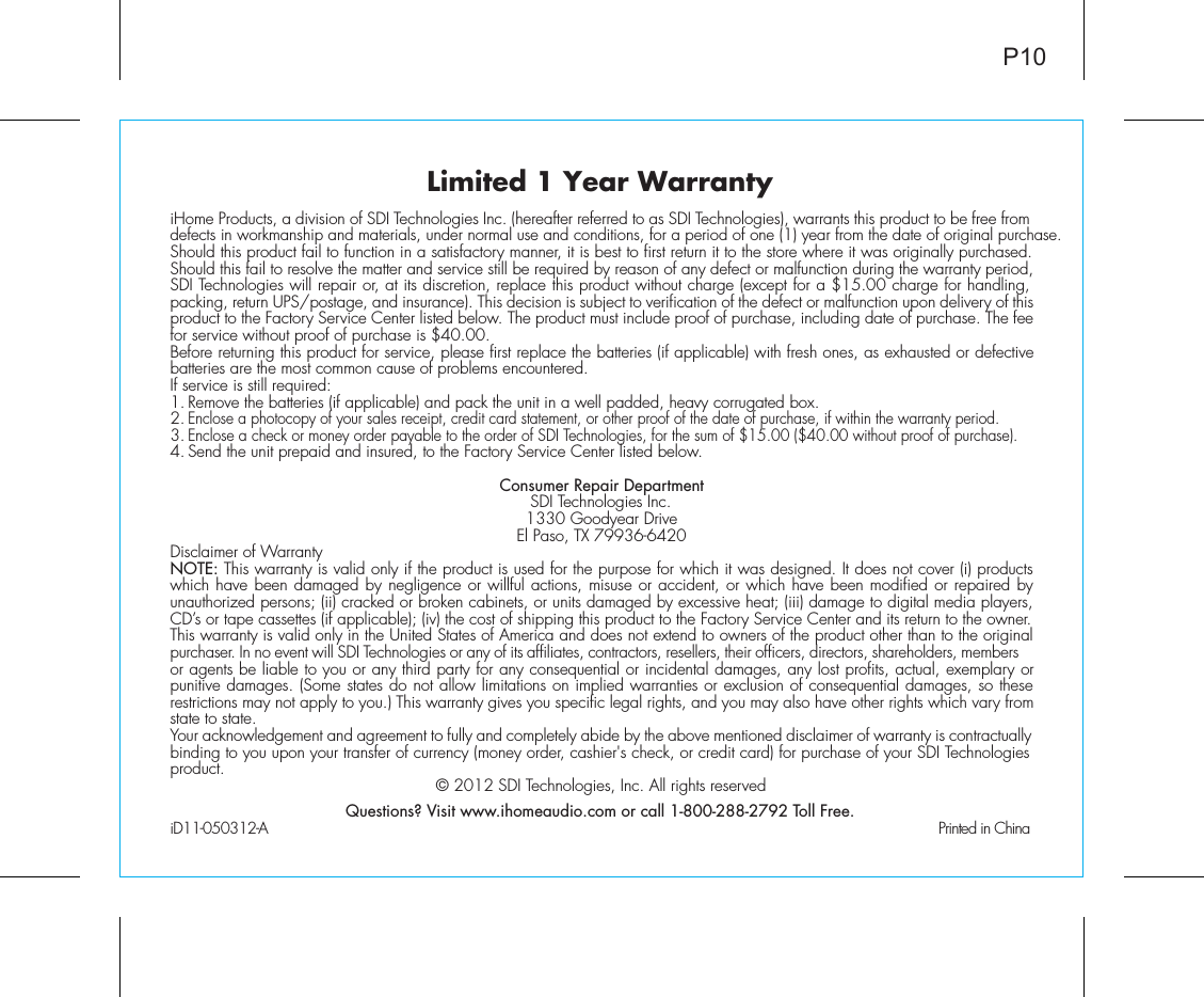 Limited 1 Year WarrantyiHome Products, a division of SDI Technologies Inc. (hereafter referred to as SDI Technologies), warrants this product to be free from defects in workmanship and materials, under normal use and conditions, for a period of one (1) year from the date of original purchase.Should this product fail to function in a satisfactory manner, it is best to first return it to the store where it was originally purchased. Should this fail to resolve the matter and service still be required by reason of any defect or malfunction during the warranty period, SDI Technologies will repair or, at its discretion, replace this product without charge (except for a $15.00 charge for handling, packing, return UPS/postage, and insurance). This decision is subject to verification of the defect or malfunction upon delivery of this product to the Factory Service Center listed below. The product must include proof of purchase, including date of purchase. The fee for service without proof of purchase is $40.00.Before returning this product for service, please first replace the batteries (if applicable) with fresh ones, as exhausted or defective batteries are the most common cause of problems encountered.If service is still required:1. Remove the batteries (if applicable) and pack the unit in a well padded, heavy corrugated box.2. Enclose a photocopy of your sales receipt, credit card statement, or other proof of the date of purchase, if within the warranty period.3. Enclose a check or money order payable to the order of SDI Technologies, for the sum of $15.00 ($40.00 without proof of purchase).4. Send the unit prepaid and insured, to the Factory Service Center listed below.Consumer Repair DepartmentSDI Technologies Inc.1330 Goodyear DriveEl Paso, TX 79936-6420Disclaimer of WarrantyNOTE: This warranty is valid only if the product is used for the purpose for which it was designed. It does not cover (i) products which have been damaged by negligence or willful actions, misuse or accident, or which have been modified or repaired by unauthorized persons; (ii) cracked or broken cabinets, or units damaged by excessive heat; (iii) damage to digital media players, CD’s or tape cassettes (if applicable); (iv) the cost of shipping this product to the Factory Service Center and its return to the owner.This warranty is valid only in the United States of America and does not extend to owners of the product other than to the original purchaser. In no event will SDI Technologies or any of its affiliates, contractors, resellers, their officers, directors, shareholders, members or agents be liable to you or any third party for any consequential or incidental damages, any lost profits, actual, exemplary or punitive damages. (Some states do not allow limitations on implied warranties or exclusion of consequential damages, so these restrictions may not apply to you.) This warranty gives you specific legal rights, and you may also have other rights which vary from state to state.Your acknowledgement and agreement to fully and completely abide by the above mentioned disclaimer of warranty is contractually binding to you upon your transfer of currency (money order, cashier&apos;s check, or credit card) for purchase of your SDI Technologies product. © 2012 SDI Technologies, Inc. All rights reservedQuestions? Visit www.ihomeaudio.com or call 1-800-288-2792 Toll Free.iD11-050312-A                                               Printed in ChinaP10