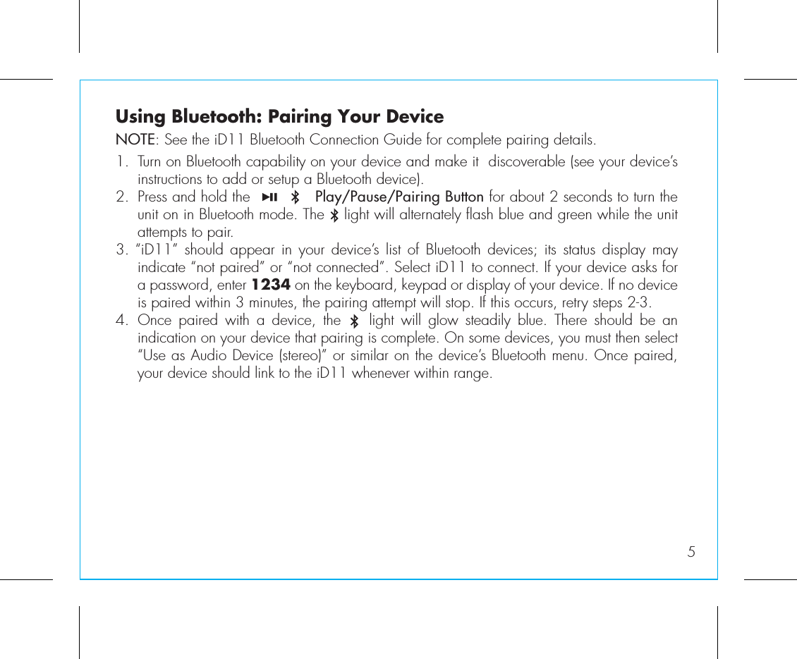5Using Bluetooth: Pairing Your DeviceNOTE: See the iD11 Bluetooth Connection Guide for complete pairing details.1.  Turn on Bluetooth capability on your device and make it  discoverable (see your device’s instructions to add or setup a Bluetooth device).2.  Press and hold the             Play/Pause/Pairing Button for about 2 seconds to turn the unit on in Bluetooth mode. The    light will alternately flash blue and green while the unit attempts to pair. 3. “iD11”  should  appear  in your  device’s  list  of Bluetooth  devices;  its  status display  may indicate “not paired” or “not connected”. Select iD11 to connect. If your device asks for a password, enter 1234 on the keyboard, keypad or display of your device. If no device is paired within 3 minutes, the pairing attempt will stop. If this occurs, retry steps 2-3.4. Once  paired  with  a  device,  the        light  will  glow  steadily  blue.  There  should  be  an indication on your device that pairing is complete. On some devices, you must then select “Use as Audio Device (stereo)” or similar on the device’s Bluetooth menu. Once paired, your device should link to the iD11 whenever within range.  