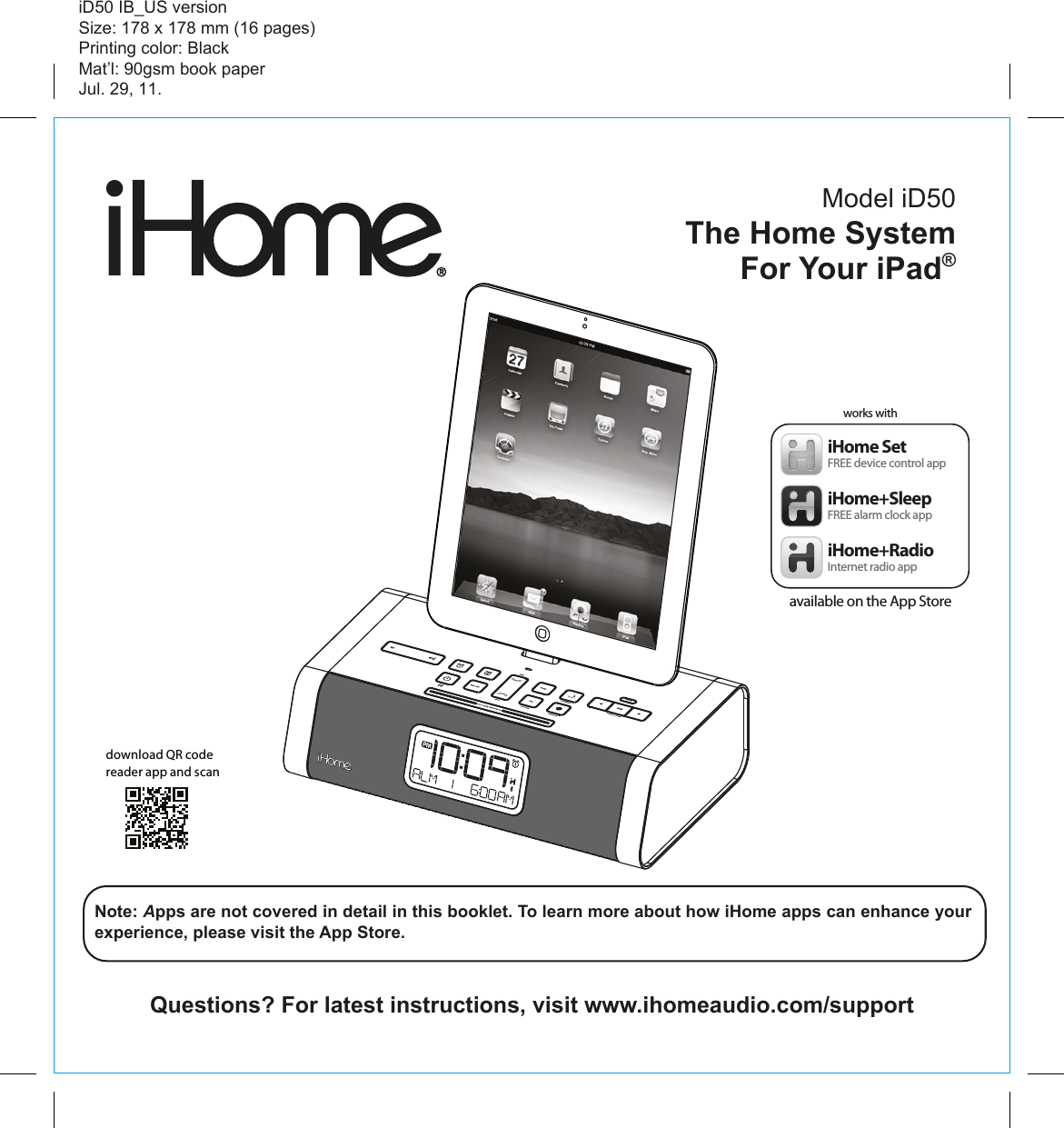 Model iD50The Home System For Your iPad® Questions? For latest instructions, visit www.ihomeaudio.com/supportiD50 IB_US versionSize: 178 x 178 mm (16 pages)Printing color: BlackMat’l: 90gsm book paperJul. 29, 11.Note: Apps are not covered in detail in this booklet. To learn more about how iHome apps can enhance your experience, please visit the App Store.download QR code reader app and scaniHome+SleepFREE alarm clock appiHome SetFREE device control appiHome+RadioInternet radio appworks withavailable on the App Store