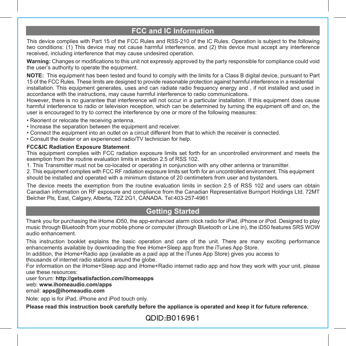 FCC and IC InformationGetting StartedThank you for purchasing the iHome iD50, the app-enhanced alarm clock radio for iPad, iPhone or iPod. Designed to play music through Bluetooth from your mobile phone or computer (through Bluetooth or Line in), the iD50 features SRS WOW audio enhancement.This  instruction  booklet  explains  the  basic  operation  and  care  of  the  unit.  There  are  many  exciting  performance                 enhancements available by downloading the free iHome+Sleep app from the iTunes App Store. In addition, the iHome+Radio app (available as a paid app at the iTunes App Store) gives you access to thousands of internet radio stations around the globe.For information on the iHome+Sleep app and iHome+Radio internet radio app and how they work with your unit, please use these resources: user forum: http://getsatisfaction.com/ihomeappsweb: www.ihomeaudio.com/appsemail: apps@ihomeaudio.comNote: app is for iPad, iPhone and iPod touch only.Please read this instruction book carefully before the appliance is operated and keep it for future reference.QDID:B016961This device complies with Part 15 of the FCC Rules and RSS-210 of the IC Rules. Operation is subject to the following two conditions: (1) This device may not cause harmful interference, and (2) this device must accept any interference received, including interference that may cause undesired operation.Warning: Changes or modifications to this unit not expressly approved by the party responsible for compliance could void the user’s authority to operate the equipment.NOTE:  This equipment has been tested and found to comply with the limits for a Class B digital device, pursuant to Part 15 of the FCC Rules. These limits are designed to provide reasonable protection against harmful interference in a residential installation. This equipment generates, uses and can radiate radio frequency energy and , if not installed and used in accordance with the instructions, may cause harmful interference to radio communications.However, there is no guarantee that interference will not occur in a particular installation. If this equipment does cause harmful interference to radio or television reception, which can be determined by turning the equipment off and on, the user is encouraged to try to correct the interference by one or more of the following measures:• Reorient or relocate the receiving antenna.• Increase the separation between the equipment and receiver.• Connect the equipment into an outlet on a circuit different from that to which the receiver is connected.• Consult the dealer or an experienced radio/TV technician for help.FCC&amp;IC Radiation Exposure Statement This equipment  complies with FCC radiation exposure limits set forth for an  uncontrolled environment and  meets the exemption from the routine evaluation limits in section 2.5 of RSS 102.1. This Transmitter must not be co-located or operating in conjunction with any other antenna or transmitter.2. This equipment complies with FCC RF radiation exposure limits set forth for an uncontrolled environment. This equipment should be installed and operated with a minimum distance of 20 centimeters from user and bystanders.The device meets the exemption from the routine evaluation limits in section 2.5 of RSS 102 and users can obtain          Canadian information on RF exposure and compliance from the Canadian Representative Burnport Holdings Ltd. 72MT Belcher Pls, East, Calgary, Alberta，T2Z 2G1, CANADA. Tel:403-257-4961