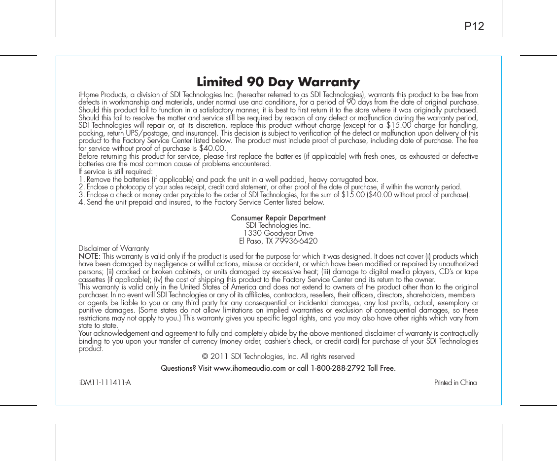 Limited 90 Day WarrantyiHome Products, a division of SDI Technologies Inc. (hereafter referred to as SDI Technologies), warrants this product to be free from defects in workmanship and materials, under normal use and conditions, for a period of 90 days from the date of original purchase.Should this product fail to function in a satisfactory manner, it is best to first return it to the store where it was originally purchased. Should this fail to resolve the matter and service still be required by reason of any defect or malfunction during the warranty period, SDI Technologies will repair or, at its discretion, replace this product without charge (except for a $15.00 charge for handling, packing, return UPS/postage, and insurance). This decision is subject to verification of the defect or malfunction upon delivery of this product to the Factory Service Center listed below. The product must include proof of purchase, including date of purchase. The fee for service without proof of purchase is $40.00.Before returning this product for service, please first replace the batteries (if applicable) with fresh ones, as exhausted or defective batteries are the most common cause of problems encountered.If service is still required:1. Remove the batteries (if applicable) and pack the unit in a well padded, heavy corrugated box.2. Enclose a photocopy of your sales receipt, credit card statement, or other proof of the date of purchase, if within the warranty period.3. Enclose a check or money order payable to the order of SDI Technologies, for the sum of $15.00 ($40.00 without proof of purchase).4. Send the unit prepaid and insured, to the Factory Service Center listed below.Consumer Repair DepartmentSDI Technologies Inc.1330 Goodyear DriveEl Paso, TX 79936-6420Disclaimer of WarrantyNOTE: This warranty is valid only if the product is used for the purpose for which it was designed. It does not cover (i) products which have been damaged by negligence or willful actions, misuse or accident, or which have been modified or repaired by unauthorized persons; (ii) cracked or broken cabinets, or units damaged by excessive heat; (iii) damage to digital media players, CD’s or tape cassettes (if applicable); (iv) the cost of shipping this product to the Factory Service Center and its return to the owner.This warranty is valid only in the United States of America and does not extend to owners of the product other than to the original purchaser. In no event will SDI Technologies or any of its affiliates, contractors, resellers, their officers, directors, shareholders, members or agents be liable to you or any third party for any consequential or incidental damages, any lost profits, actual, exemplary or punitive damages. (Some states do not allow limitations on implied warranties or exclusion of consequential damages, so these restrictions may not apply to you.) This warranty gives you specific legal rights, and you may also have other rights which vary from state to state.Your acknowledgement and agreement to fully and completely abide by the above mentioned disclaimer of warranty is contractually binding to you upon your transfer of currency (money order, cashier&apos;s check, or credit card) for purchase of your SDI Technologies product. © 2011 SDI Technologies, Inc. All rights reservedQuestions? Visit www.ihomeaudio.com or call 1-800-288-2792 Toll Free.iDM11-111411-A                                                Printed in ChinaP12
