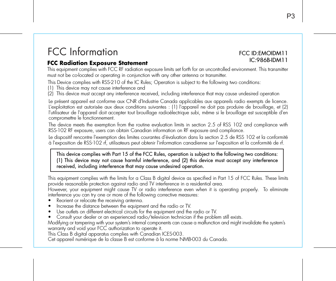 FCC InformationThis equipment complies with the limits for a Class B digital device as specified in Part 15 of FCC Rules. These limits provide reasonable protection against radio and TV interference in a residential area.However, your equipment might cause TV or radio interference even when it is operating properly.  To eliminate interference you can try one or more of the following corrective measures:•  Reorient or relocate the receiving antenna.•  Increase the distance between the equipment and the radio or TV.•  Use outlets on different electrical circuits for the equipment and the radio or TV.•  Consult your dealer or an experienced radio/television technician if the problem still exists.Modifying or tampering with your system’s internal components can cause a malfunction and might invalidate the system’s warranty and void your FCC authorization to operate it.This Class B digital apparatus complies with Canadian ICES-003.Cet appareil numérique de la classe B est conforme à la norme NMB-003 du Canada.This device complies with Part 15 of the FCC Rules, operation is subject to the following two conditions: (1) This device may not cause harmful interference, and (2) this device must accept any interference received, including interference that may cause undesired operation.P3FCC ID:EMOIDM11IC:986B-IDM11FCC Radiation Exposure StatementThis equipment complies with FCC RF radiation exposure limits set forth for an uncontrolled environment. This transmitter must not be co-located or operating in conjunction with any other antenna or transmitter.This Device complies with RSS-210 of the IC Rules; Operation is subject to the following two conditions: (1)  This device may not cause interference and   (2)  This device must accept any interference received, including interference that may cause undesired operationLe présent appareil est conforme aux CNR d&apos;Industrie Canada applicables aux appareils radio exempts de licence. L&apos;exploitation est autorisée aux deux conditions suivantes : (1) l&apos;appareil ne doit pas produire de brouillage, et (2) l&apos;utilisateur de l&apos;appareil doit accepter tout brouillage radioélectrique subi, même si le brouillage est susceptible d&apos;en compromettre le fonctionnement. The device meets the exemption from the routine evaluation limits in section 2.5 of RSS 102 and compliance with RSS-102 RF exposure, users can obtain Canadian information on RF exposure and compliance.   Le dispositif rencontre l&apos;exemption des limites courantes d&apos;évaluation dans la section 2.5 de RSS 102 et la conformité à l&apos;exposition de RSS-102 rf, utilisateurs peut obtenir l&apos;information canadienne sur l&apos;exposition et la conformité de rf. 