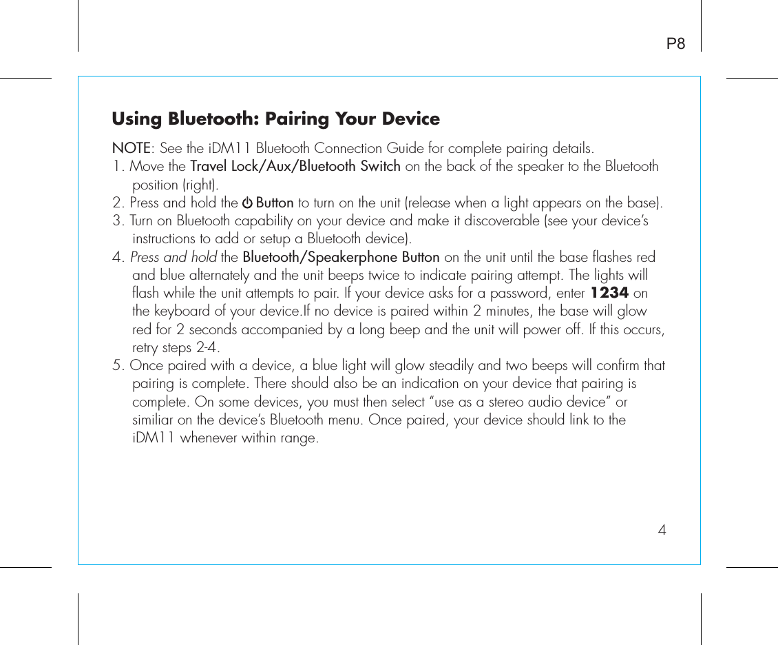 Using Bluetooth: Pairing Your DeviceNOTE: See the iDM11 Bluetooth Connection Guide for complete pairing details.1. Move the Travel Lock/Aux/Bluetooth Switch on the back of the speaker to the Bluetooth position (right).2. Press and hold the    Button to turn on the unit (release when a light appears on the base).3. Turn on Bluetooth capability on your device and make it discoverable (see your device’s instructions to add or setup a Bluetooth device).4. Press and hold the Bluetooth/Speakerphone Button on the unit until the base flashes red and blue alternately and the unit beeps twice to indicate pairing attempt. The lights will flash while the unit attempts to pair. If your device asks for a password, enter 1234 on the keyboard of your device.If no device is paired within 2 minutes, the base will glow red for 2 seconds accompanied by a long beep and the unit will power off. If this occurs, retry steps 2-4.5. Once paired with a device, a blue light will glow steadily and two beeps will confirm that pairing is complete. There should also be an indication on your device that pairing is complete. On some devices, you must then select “use as a stereo audio device” or similiar on the device’s Bluetooth menu. Once paired, your device should link to the iDM11 whenever within range.  P84