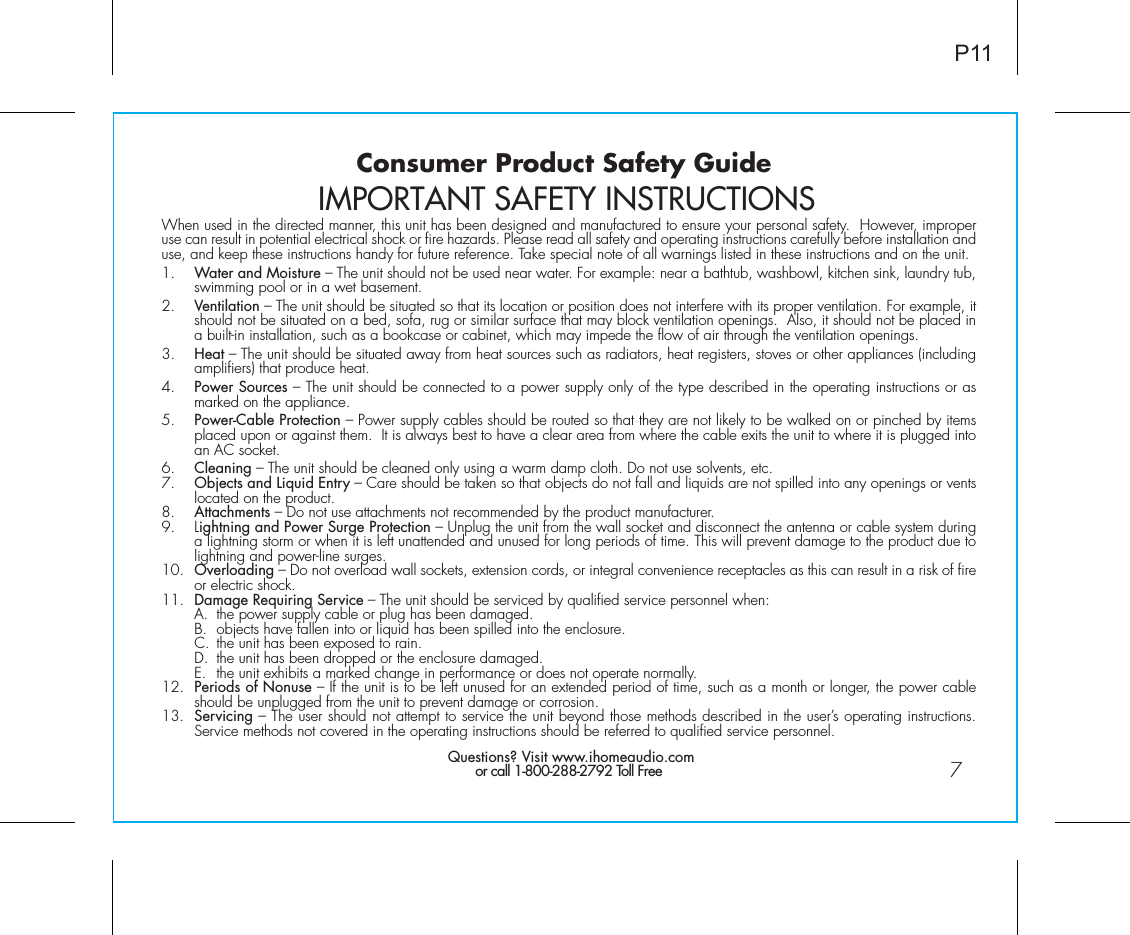 Consumer Product Safety Guide7When used in the directed manner, this unit has been designed and manufactured to ensure your personal safety.  However, improper use can result in potential electrical shock or fire hazards. Please read all safety and operating instructions carefully before installation and use, and keep these instructions handy for future reference. Take special note of all warnings listed in these instructions and on the unit. 1.    Water and Moisture – The unit should not be used near water. For example: near a bathtub, washbowl, kitchen sink, laundry tub, swimming pool or in a wet basement. 2.    Ventilation – The unit should be situated so that its location or position does not interfere with its proper ventilation. For example, it should not be situated on a bed, sofa, rug or similar surface that may block ventilation openings.  Also, it should not be placed in a built-in installation, such as a bookcase or cabinet, which may impede the flow of air through the ventilation openings.3.    Heat – The unit should be situated away from heat sources such as radiators, heat registers, stoves or other appliances (including amplifiers) that produce heat.4.    Power Sources – The unit should be connected to a power supply only of the type described in the operating instructions or as marked on the appliance.5.    Power-Cable Protection – Power supply cables should be routed so that they are not likely to be walked on or pinched by items placed upon or against them.  It is always best to have a clear area from where the cable exits the unit to where it is plugged into an AC socket.6.    Cleaning – The unit should be cleaned only using a warm damp cloth. Do not use solvents, etc.  7.   Objects and Liquid Entry – Care should be taken so that objects do not fall and liquids are not spilled into any openings or vents located on the product.8.   Attachments – Do not use attachments not recommended by the product manufacturer.9.   Lightning and Power Surge Protection – Unplug the unit from the wall socket and disconnect the antenna or cable system during a lightning storm or when it is left unattended and unused for long periods of time. This will prevent damage to the product due to lightning and power-line surges.10.  Overloading – Do not overload wall sockets, extension cords, or integral convenience receptacles as this can result in a risk of fire or electric shock.11.  Damage Requiring Service – The unit should be serviced by qualified service personnel when:  A.  the power supply cable or plug has been damaged.  B.  objects have fallen into or liquid has been spilled into the enclosure.  C.  the unit has been exposed to rain.  D.  the unit has been dropped or the enclosure damaged.  E.  the unit exhibits a marked change in performance or does not operate normally.12.  Periods of Nonuse – If the unit is to be left unused for an extended period of time, such as a month or longer, the power cable should be unplugged from the unit to prevent damage or corrosion.13.  Servicing – The user should not attempt to service the unit beyond those methods described in the user’s operating instructions.  Service methods not covered in the operating instructions should be referred to qualified service personnel. Questions? Visit www.ihomeaudio.comor call 1-800-288-2792 Toll FreeIMPORTANT SAFETY INSTRUCTIONSP11