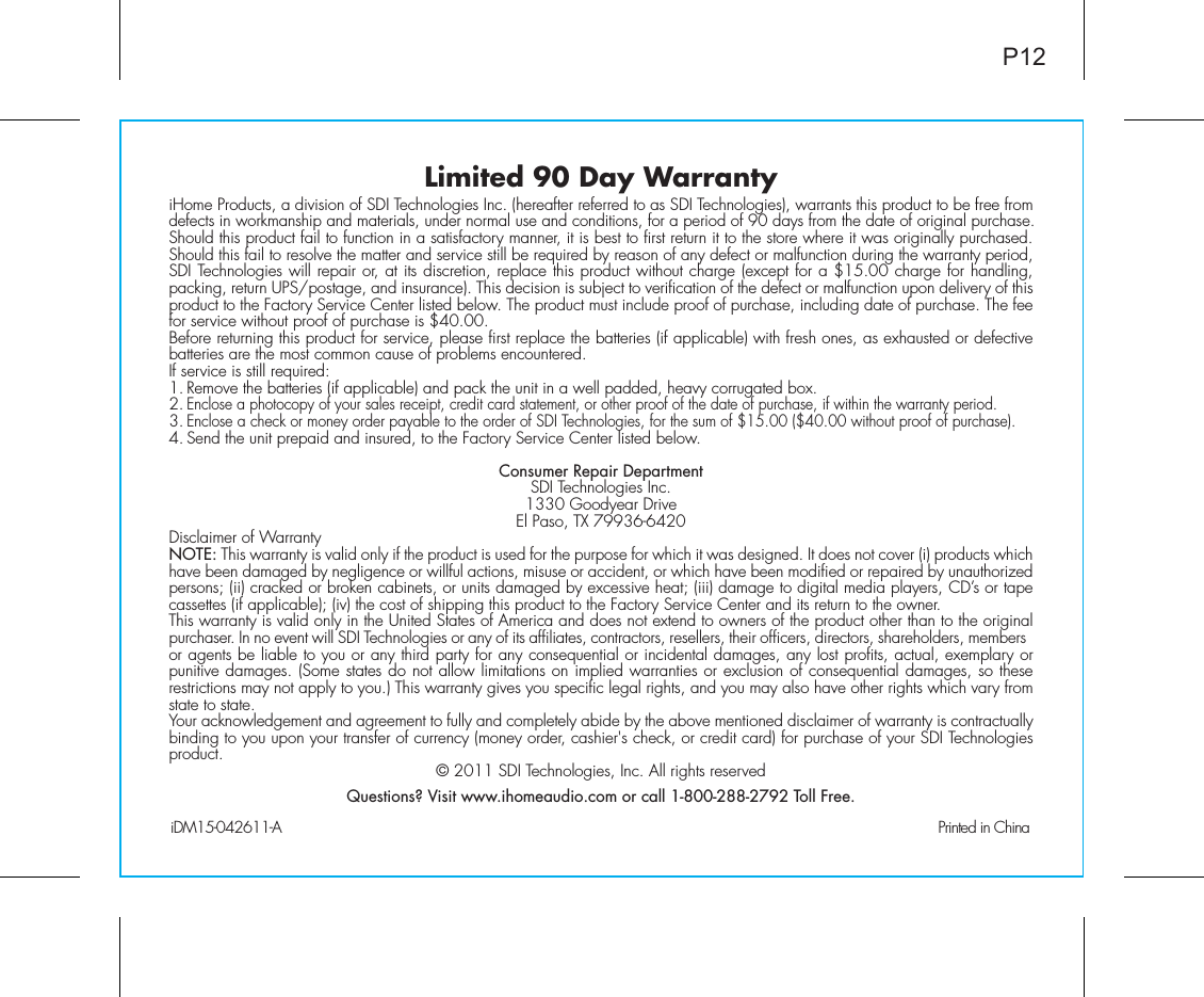 Limited 90 Day WarrantyiHome Products, a division of SDI Technologies Inc. (hereafter referred to as SDI Technologies), warrants this product to be free from defects in workmanship and materials, under normal use and conditions, for a period of 90 days from the date of original purchase.Should this product fail to function in a satisfactory manner, it is best to first return it to the store where it was originally purchased. Should this fail to resolve the matter and service still be required by reason of any defect or malfunction during the warranty period, SDI Technologies will repair or, at its discretion, replace this product without charge (except for a $15.00 charge for handling, packing, return UPS/postage, and insurance). This decision is subject to verification of the defect or malfunction upon delivery of this product to the Factory Service Center listed below. The product must include proof of purchase, including date of purchase. The fee for service without proof of purchase is $40.00.Before returning this product for service, please first replace the batteries (if applicable) with fresh ones, as exhausted or defective batteries are the most common cause of problems encountered.If service is still required:1. Remove the batteries (if applicable) and pack the unit in a well padded, heavy corrugated box.2. Enclose a photocopy of your sales receipt, credit card statement, or other proof of the date of purchase, if within the warranty period.3. Enclose a check or money order payable to the order of SDI Technologies, for the sum of $15.00 ($40.00 without proof of purchase).4. Send the unit prepaid and insured, to the Factory Service Center listed below.Consumer Repair DepartmentSDI Technologies Inc.1330 Goodyear DriveEl Paso, TX 79936-6420Disclaimer of WarrantyNOTE: This warranty is valid only if the product is used for the purpose for which it was designed. It does not cover (i) products which have been damaged by negligence or willful actions, misuse or accident, or which have been modified or repaired by unauthorized persons; (ii) cracked or broken cabinets, or units damaged by excessive heat; (iii) damage to digital media players, CD’s or tape cassettes (if applicable); (iv) the cost of shipping this product to the Factory Service Center and its return to the owner.This warranty is valid only in the United States of America and does not extend to owners of the product other than to the original purchaser. In no event will SDI Technologies or any of its affiliates, contractors, resellers, their officers, directors, shareholders, members or agents be liable to you or any third party for any consequential or incidental damages, any lost profits, actual, exemplary or punitive damages. (Some states do not allow limitations on implied warranties or exclusion of consequential damages, so these restrictions may not apply to you.) This warranty gives you specific legal rights, and you may also have other rights which vary from state to state.Your acknowledgement and agreement to fully and completely abide by the above mentioned disclaimer of warranty is contractually binding to you upon your transfer of currency (money order, cashier&apos;s check, or credit card) for purchase of your SDI Technologies product. © 2011 SDI Technologies, Inc. All rights reservedQuestions? Visit www.ihomeaudio.com or call 1-800-288-2792 Toll Free.iDM15-042611-A                                                Printed in ChinaP12