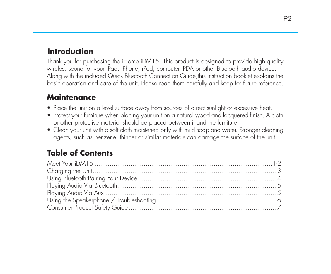 Table of ContentsMeet Your iDM15 ..............................................................................................1-2Charging the Unit................................................................................................. 3Using Bluetooth:Pairing Your Device ......................................................................... 4Playing Audio Via Bluetooth.................................................................................... 5Playing Audio Via Aux........................................................................................... 5Using the Speakerphone / Troubleshooting  .............................................................. 6Consumer Product Safety Guide.............................................................................. 7IntroductionThank you for purchasing the iHome iDM15. This product is designed to provide high quality wireless sound for your iPad, iPhone, iPod, computer, PDA or other Bluetooth audio device. Along with the included Quick Bluetooth Connection Guide,this instruction booklet explains the basic operation and care of the unit. Please read them carefully and keep for future reference.Maintenance• Place the unit on a level surface away from sources of direct sunlight or excessive heat.• Protect your furniture when placing your unit on a natural wood and lacquered finish. A cloth or other protective material should be placed between it and the furniture.• Clean your unit with a soft cloth moistened only with mild soap and water. Stronger cleaning agents, such as Benzene, thinner or similar materials can damage the surface of the unit.P2