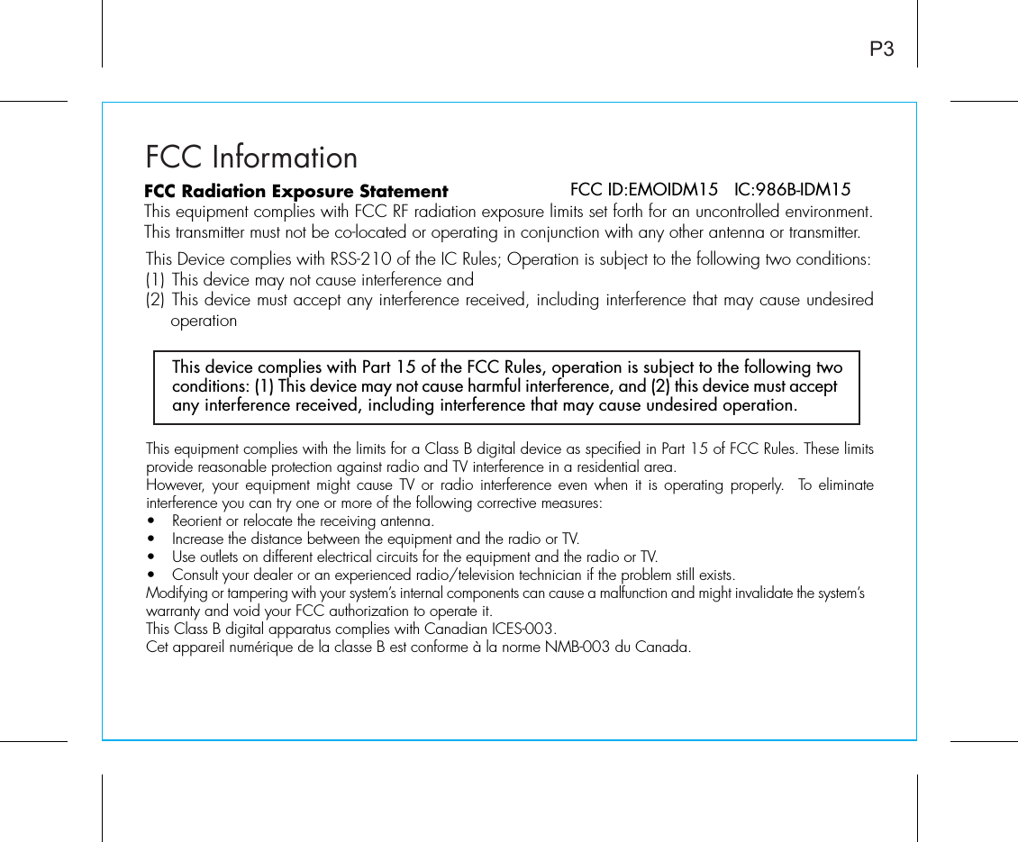 FCC InformationThis equipment complies with the limits for a Class B digital device as specified in Part 15 of FCC Rules. These limits provide reasonable protection against radio and TV interference in a residential area.However, your equipment might cause TV or radio interference even when it is operating properly.  To eliminate interference you can try one or more of the following corrective measures:•  Reorient or relocate the receiving antenna.•  Increase the distance between the equipment and the radio or TV.•  Use outlets on different electrical circuits for the equipment and the radio or TV.•  Consult your dealer or an experienced radio/television technician if the problem still exists.Modifying or tampering with your system’s internal components can cause a malfunction and might invalidate the system’s warranty and void your FCC authorization to operate it.This Class B digital apparatus complies with Canadian ICES-003.Cet appareil numérique de la classe B est conforme à la norme NMB-003 du Canada.This device complies with Part 15 of the FCC Rules, operation is subject to the following two conditions: (1) This device may not cause harmful interference, and (2) this device must accept any interference received, including interference that may cause undesired operation.P3FCC ID:EMOIDM15   IC:986B-IDM15FCC Radiation Exposure StatementThis equipment complies with FCC RF radiation exposure limits set forth for an uncontrolled environment. This transmitter must not be co-located or operating in conjunction with any other antenna or transmitter.This Device complies with RSS-210 of the IC Rules; Operation is subject to the following two conditions: (1) This device may not cause interference and   (2) This device must accept any interference received, including interference that may cause undesired operation