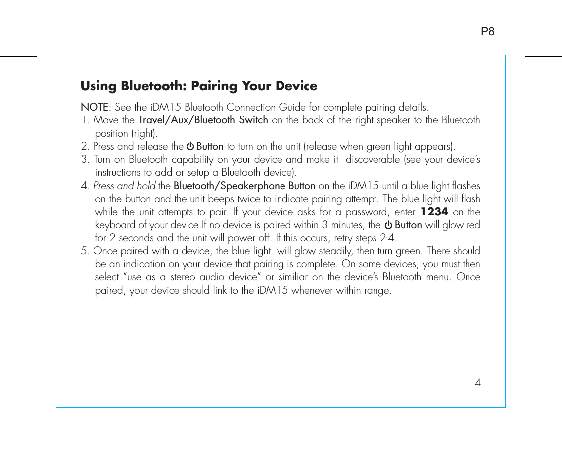 Using Bluetooth: Pairing Your DeviceNOTE: See the iDM15 Bluetooth Connection Guide for complete pairing details.1. Move the Travel/Aux/Bluetooth Switch on the back of the right speaker to the Bluetooth position (right).2. Press and release the    Button to turn on the unit (release when green light appears).3. Turn on Bluetooth capability on your device and make it  discoverable (see your device’s instructions to add or setup a Bluetooth device).4. Press and hold the Bluetooth/Speakerphone Button on the iDM15 until a blue light flashes on the button and the unit beeps twice to indicate pairing attempt. The blue light will flash while the unit attempts to pair. If your device asks for a password, enter 1234 on the keyboard of your device.If no device is paired within 3 minutes, the     Button will glow red for 2 seconds and the unit will power off. If this occurs, retry steps 2-4.5. Once paired with a device, the blue light  will glow steadily, then turn green. There should be an indication on your device that pairing is complete. On some devices, you must then select “use  as a stereo audio device” or similiar on the device’s Bluetooth menu. Once paired, your device should link to the iDM15 whenever within range.  P84