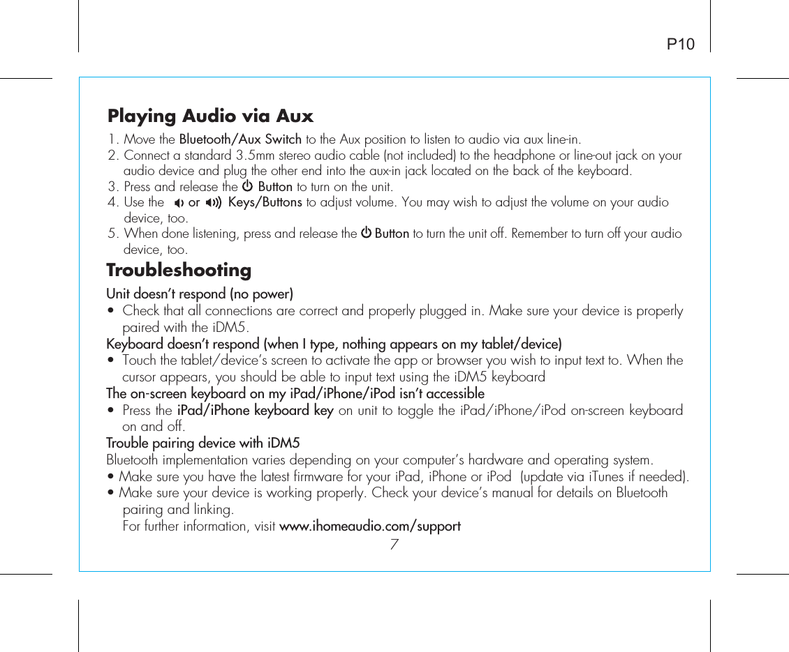 P107Playing Audio via Aux1. Move the Bluetooth/Aux Switch to the Aux position to listen to audio via aux line-in.2. Connect a standard 3.5mm stereo audio cable (not included) to the headphone or line-out jack on your audio device and plug the other end into the aux-in jack located on the back of the keyboard.3. Press and release the     Button to turn on the unit.4. Use the      or       Keys/Buttons to adjust volume. You may wish to adjust the volume on your audio   device,  too.5. When done listening, press and release the     Button to turn the unit off. Remember to turn off your audio device, too.TroubleshootingUnit doesn’t respond (no power) •  Check that all connections are correct and properly plugged in. Make sure your device is properly paired with the iDM5.Keyboard doesn’t respond (when I type, nothing appears on my tablet/device) •  Touch the tablet/device’s screen to activate the app or browser you wish to input text to. When the cursor appears, you should be able to input text using the iDM5 keyboard The on-screen keyboard on my iPad/iPhone/iPod isn’t accessible•  Press the iPad/iPhone keyboard key on unit to toggle the iPad/iPhone/iPod on-screen keyboard on and off.Trouble pairing device with iDM5Bluetooth implementation varies depending on your computer’s hardware and operating system. • Make sure you have the latest firmware for your iPad, iPhone or iPod  (update via iTunes if needed). • Make sure your device is working properly. Check your device’s manual for details on Bluetooth    pairing and linking.   For further information, visit www.ihomeaudio.com/support