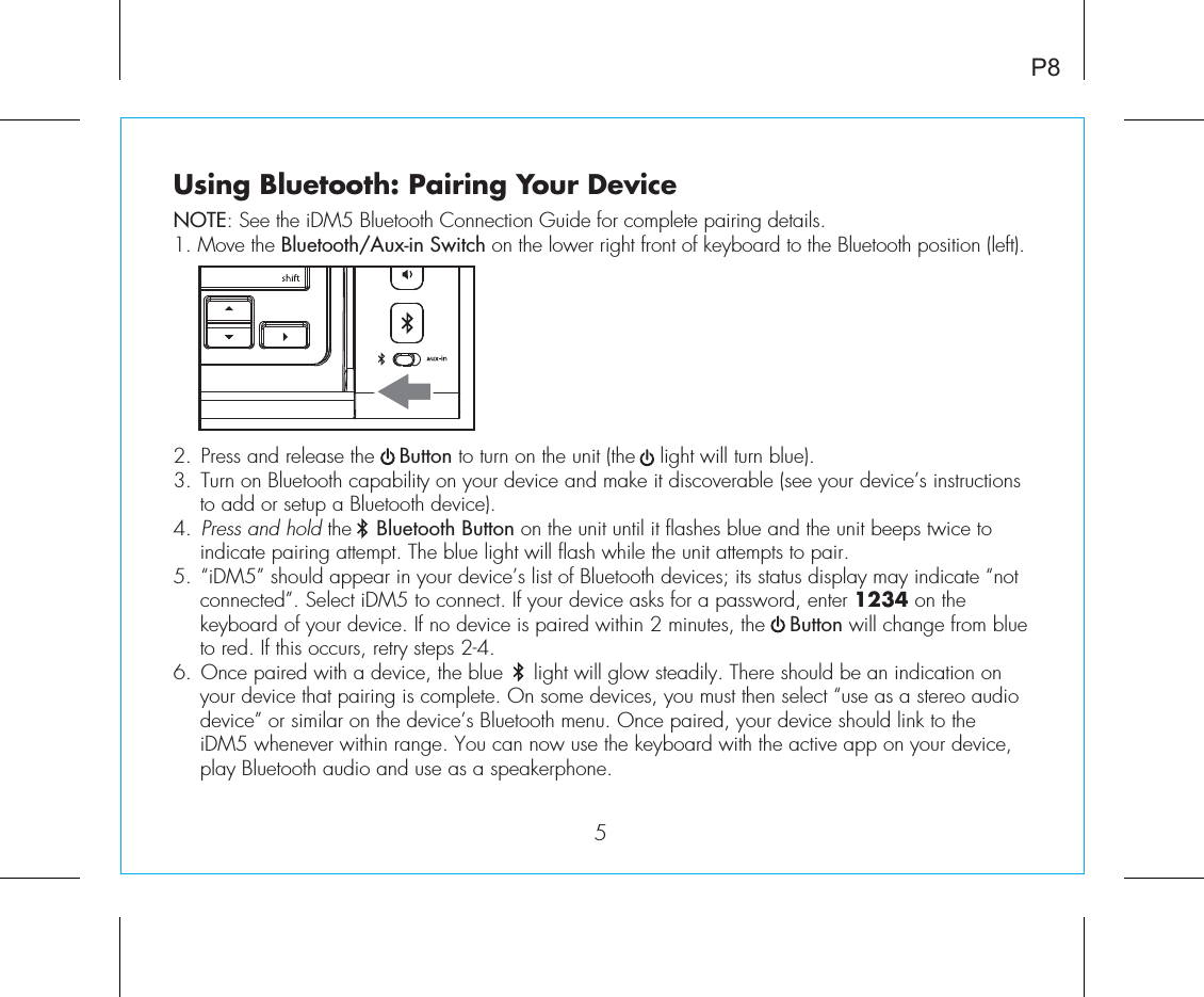 Using Bluetooth: Pairing Your DeviceNOTE: See the iDM5 Bluetooth Connection Guide for complete pairing details.1. Move the Bluetooth/Aux-in Switch on the lower right front of keyboard to the Bluetooth position (left).2. Press and release the    Button to turn on the unit (the    light will turn blue).3. Turn on Bluetooth capability on your device and make it discoverable (see your device’s instructions to add or setup a Bluetooth device).4. Press and hold the    Bluetooth Button on the unit until it flashes blue and the unit beeps twice to indicate pairing attempt. The blue light will flash while the unit attempts to pair.5. “iDM5” should appear in your device’s list of Bluetooth devices; its status display may indicate “not connected”. Select iDM5 to connect. If your device asks for a password, enter 1234 on the keyboard of your device. If no device is paired within 2 minutes, the    Button will change from blue to red. If this occurs, retry steps 2-4.6. Once paired with a device, the blue     light will glow steadily. There should be an indication on your device that pairing is complete. On some devices, you must then select “use as a stereo audio device” or similar on the device’s Bluetooth menu. Once paired, your device should link to the iDM5 whenever within range. You can now use the keyboard with the active app on your device, play Bluetooth audio and use as a speakerphone. P85
