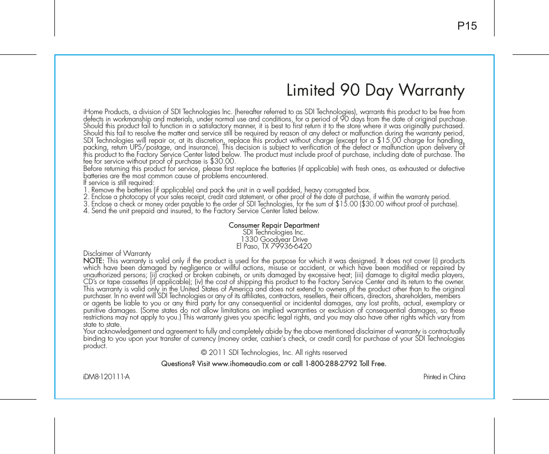 Limited 90 Day WarrantyiHome Products, a division of SDI Technologies Inc. (hereafter referred to as SDI Technologies), warrants this product to be free from defects in workmanship and materials, under normal use and conditions, for a period of 90 days from the date of original purchase.Should this product fail to function in a satisfactory manner, it is best to first return it to the store where it was originally purchased. Should this fail to resolve the matter and service still be required by reason of any defect or malfunction during the warranty period, SDI Technologies will repair or, at its discretion, replace this product without charge (except for a $15.00 charge for handling, packing, return UPS/postage, and insurance). This decision is subject to verification of the defect or malfunction upon delivery of this product to the Factory Service Center listed below. The product must include proof of purchase, including date of purchase. The fee for service without proof of purchase is $30.00.Before returning this product for service, please first replace the batteries (if applicable) with fresh ones, as exhausted or defective batteries are the most common cause of problems encountered.If service is still required:1. Remove the batteries (if applicable) and pack the unit in a well padded, heavy corrugated box.2. Enclose a photocopy of your sales receipt, credit card statement, or other proof of the date of purchase, if within the warranty period.3. Enclose a check or money order payable to the order of SDI Technologies, for the sum of $15.00 ($30.00 without proof of purchase).4. Send the unit prepaid and insured, to the Factory Service Center listed below.Consumer Repair DepartmentSDI Technologies Inc.1330 Goodyear DriveEl Paso, TX 79936-6420Disclaimer of WarrantyNOTE: This warranty is valid only if the product is used for the purpose for which it was designed. It does not cover (i) products which have been damaged by negligence or willful actions, misuse or accident, or which have been modified or repaired by unauthorized persons; (ii) cracked or broken cabinets, or units damaged by excessive heat; (iii) damage to digital media players, CD’s or tape cassettes (if applicable); (iv) the cost of shipping this product to the Factory Service Center and its return to the owner.This warranty is valid only in the United States of America and does not extend to owners of the product other than to the original purchaser. In no event will SDI Technologies or any of its affiliates, contractors, resellers, their officers, directors, shareholders, members or agents be liable to you or any third party for any consequential or incidental damages, any lost profits, actual, exemplary or punitive damages. (Some states do not allow limitations on implied warranties or exclusion of consequential damages, so these restrictions may not apply to you.) This warranty gives you specific legal rights, and you may also have other rights which vary from state to state.Your acknowledgement and agreement to fully and completely abide by the above mentioned disclaimer of warranty is contractually binding to you upon your transfer of currency (money order, cashier&apos;s check, or credit card) for purchase of your SDI Technologies product. © 2011 SDI Technologies, Inc. All rights reservedQuestions? Visit www.ihomeaudio.com or call 1-800-288-2792 Toll Free.iDM8-120111-A                                                Printed in ChinaP15
