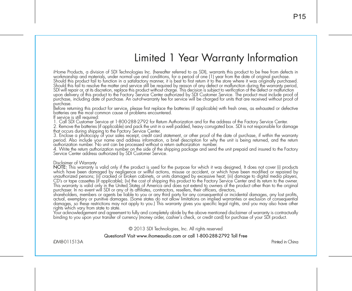 Limited 1 Year Warranty InformationiHome Products, a division of SDI Technologies Inc. (hereafter referred to as SDI), warrants this product to be free from defects in workmanship and materials, under normal use and conditions, for a period of one (1) year from the date of original purchase.Should this product fail to function in a satisfactory manner, it is best to first return it to the store where it was originally purchased. Should this fail to resolve the matter and service still be required by reason of any defect or malfunction during the warranty period, SDI will repair or, at its discretion, replace this product without charge. This decision is subject to verification of the defect or malfunction upon delivery of this product to the Factory Service Center authorized by SDI Customer Service. The product must include proof of purchase, including date of purchase. An out-of-warranty fee for service will be charged for units that are received without proof of purchase.Before returning this product for service, please first replace the batteries (if applicable) with fresh ones, as exhausted or defective batteries are the most common cause of problems encountered.If service is still required:1. Call SDI Customer Service at 1-800-288-2792 for Return Authorization and for the address of the Factory Service Center. 2. Remove the batteries (if applicable) and pack the unit in a well padded, heavy corrugated box. SDI is not responsible for damage that occurs during shipping to the Factory Service Center.3. Enclose a photocopy of your sales receipt, credit card statement, or other proof of the date of purchase, if within the warranty period. Also include your name and address information, a brief description for why the unit is being returned, and the return authorization number. No unit can be processed without a return authorization  number.4. Write the return authorization number on the side of the shipping package and send the unit prepaid and insured to the Factory Service Center address authorized by SDI Customer Service.Disclaimer of WarrantyNOTE: This warranty is valid only if the product is used for the purpose for which it was designed. It does not cover (i) products which have been damaged by negligence or willful actions, misuse or accident, or which have been modified or repaired by unauthorized persons; (ii) cracked or broken cabinets, or units damaged by excessive heat; (iii) damage to digital media players, CD’s or tape cassettes (if applicable); (iv) the cost of shipping this product to the Factory Service Center and its return to the owner.This warranty is valid only in the United States of America and does not extend to owners of the product other than to the original purchaser. In no event will SDI or any of its affiliates, contractors, resellers, their officers, directors, shareholders, members or agents be liable to you or any third party for any consequential or incidental damages, any lost profits, actual, exemplary or punitive damages. (Some states do not allow limitations on implied warranties or exclusion of consequential damages, so these restrictions may not apply to you.) This warranty gives you specific legal rights, and you may also have other rights which vary from state to state.Your acknowledgement and agreement to fully and completely abide by the above mentioned disclaimer of warranty is contractually binding to you upon your transfer of currency (money order, cashier&apos;s check, or credit card) for purchase of your SDI product.© 2013 SDI Technologies, Inc. All rights reservedQuestions? Visit www.ihomeaudio.com or call 1-800-288-2792 Toll FreeiDM8-011513-A                                                Printed in ChinaP15