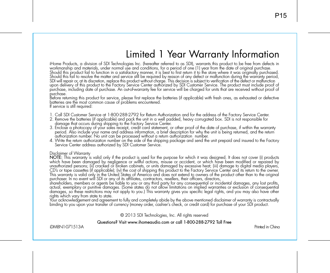 Limited 1 Year Warranty InformationiHome Products, a division of SDI Technologies Inc. (hereafter referred to as SDI), warrants this product to be free from defects in workmanship and materials, under normal use and conditions, for a period of one (1) year from the date of original purchase.Should this product fail to function in a satisfactory manner, it is best to first return it to the store where it was originally purchased. Should this fail to resolve the matter and service still be required by reason of any defect or malfunction during the warranty period, SDI will repair or, at its discretion, replace this product without charge. This decision is subject to verification of the defect or malfunction upon delivery of this product to the Factory Service Center authorized by SDI Customer Service. The product must include proof of purchase, including date of purchase. An out-of-warranty fee for service will be charged for units that are received without proof of purchase.Before returning this product for service, please first replace the batteries (if applicable) with fresh ones, as exhausted or defective batteries are the most common cause of problems encountered.If service is still required:1. Call SDI Customer Service at 1-800-288-2792 for Return Authorization and for the address of the Factory Service Center. 2. Remove the batteries (if applicable) and pack the unit in a well padded, heavy corrugated box. SDI is not responsible for   damage that occurs during shipping to the Factory Service Center.3. Enclose a photocopy of your sales receipt, credit card statement, or other proof of the date of purchase, if within the warranty    period. Also include your name and address information, a brief description for why the unit is being returned, and the return    authorization number. No unit can be processed without a return authorization  number.4. Write the return authorization number on the side of the shipping package and send the unit prepaid and insured to the Factory    Service Center address authorized by SDI Customer Service.Disclaimer of WarrantyNOTE: This warranty is valid only if the product is used for the purpose for which it was designed. It does not cover (i) products which have been damaged by negligence or willful actions, misuse or accident, or which have been modified or repaired by unauthorized persons; (ii) cracked or broken cabinets, or units damaged by excessive heat; (iii) damage to digital media players, CD’s or tape cassettes (if applicable); (iv) the cost of shipping this product to the Factory Service Center and its return to the owner.This warranty is valid only in the United States of America and does not extend to owners of the product other than to the original purchaser. In no event will SDI or any of its affiliates, contractors, resellers, their officers, directors, shareholders, members or agents be liable to you or any third party for any consequential or incidental damages, any lost profits, actual, exemplary or punitive damages. (Some states do not allow limitations on implied warranties or exclusion of consequential damages, so these restrictions may not apply to you.) This warranty gives you specific legal rights, and you may also have other rights which vary from state to state.Your acknowledgement and agreement to fully and completely abide by the above mentioned disclaimer of warranty is contractually binding to you upon your transfer of currency (money order, cashier&apos;s check, or credit card) for purchase of your SDI product.© 2013 SDI Technologies, Inc. All rights reservedQuestions? Visit www.ihomeaudio.com or call 1-800-288-2792 Toll FreeiDM8N1-071513-A                                                Printed in ChinaP15
