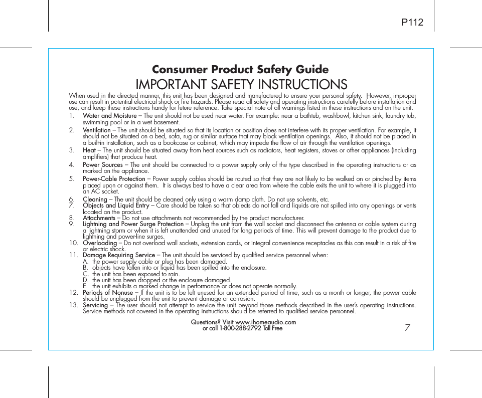 Consumer Product Safety Guide7When used in the directed manner, this unit has been designed and manufactured to ensure your personal safety.  However, improper use can result in potential electrical shock or fire hazards. Please read all safety and operating instructions carefully before installation and use, and keep these instructions handy for future reference. Take special note of all warnings listed in these instructions and on the unit. 1.    Water and Moisture – The unit should not be used near water. For example: near a bathtub, washbowl, kitchen sink, laundry tub, swimming pool or in a wet basement. 2.    Ventilation – The unit should be situated so that its location or position does not interfere with its proper ventilation. For example, it should not be situated on a bed, sofa, rug or similar surface that may block ventilation openings.  Also, it should not be placed in a built-in installation, such as a bookcase or cabinet, which may impede the flow of air through the ventilation openings.3.    Heat – The unit should be situated away from heat sources such as radiators, heat registers, stoves or other appliances (including amplifiers) that produce heat.4.    Power Sources – The unit should be connected to a power supply only of the type described in the operating instructions or as marked on the appliance.5.    Power-Cable Protection – Power supply cables should be routed so that they are not likely to be walked on or pinched by items placed upon or against them.  It is always best to have a clear area from where the cable exits the unit to where it is plugged into an AC socket.6.    Cleaning – The unit should be cleaned only using a warm damp cloth. Do not use solvents, etc.  7.   Objects and Liquid Entry – Care should be taken so that objects do not fall and liquids are not spilled into any openings or vents located on the product.8.   Attachments – Do not use attachments not recommended by the product manufacturer.9.   Lightning and Power Surge Protection – Unplug the unit from the wall socket and disconnect the antenna or cable system during a lightning storm or when it is left unattended and unused for long periods of time. This will prevent damage to the product due to lightning and power-line surges.10.  Overloading – Do not overload wall sockets, extension cords, or integral convenience receptacles as this can result in a risk of fire or electric shock.11.  Damage Requiring Service – The unit should be serviced by qualified service personnel when:  A.  the power supply cable or plug has been damaged.  B.  objects have fallen into or liquid has been spilled into the enclosure.  C.  the unit has been exposed to rain.  D.  the unit has been dropped or the enclosure damaged.  E.  the unit exhibits a marked change in performance or does not operate normally.12.  Periods of Nonuse – If the unit is to be left unused for an extended period of time, such as a month or longer, the power cable should be unplugged from the unit to prevent damage or corrosion.13.  Servicing – The user should not attempt to service the unit beyond those methods described in the user’s operating instructions.  Service methods not covered in the operating instructions should be referred to qualified service personnel. Questions? Visit www.ihomeaudio.comor call 1-800-288-2792 Toll FreeIMPORTANT SAFETY INSTRUCTIONSP112