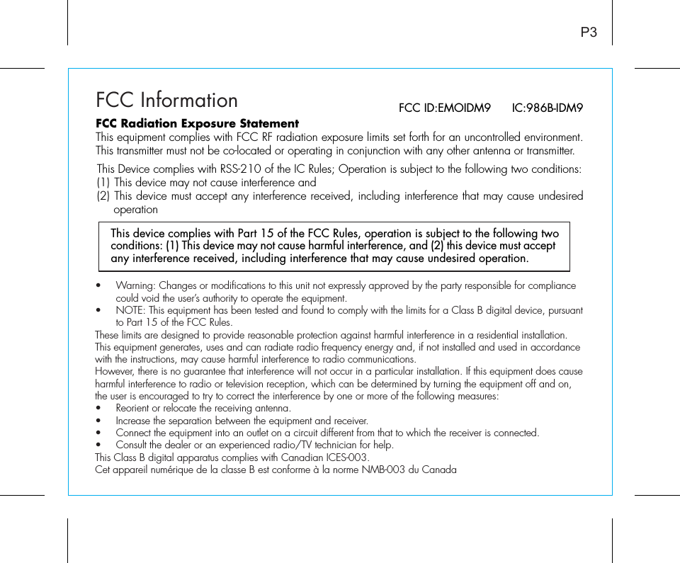 FCC InformationThis device complies with Part 15 of the FCC Rules, operation is subject to the following two conditions: (1) This device may not cause harmful interference, and (2) this device must accept any interference received, including interference that may cause undesired operation.P3FCC ID:EMOIDM9      IC:986B-IDM9FCC Radiation Exposure StatementThis equipment complies with FCC RF radiation exposure limits set forth for an uncontrolled environment. This transmitter must not be co-located or operating in conjunction with any other antenna or transmitter.This Device complies with RSS-210 of the IC Rules; Operation is subject to the following two conditions: (1) This device may not cause interference and   (2) This device must accept any interference received, including interference that may cause undesired operation•  Warning: Changes or modifications to this unit not expressly approved by the party responsible for compliance   could void the user’s authority to operate the equipment.•  NOTE: This equipment has been tested and found to comply with the limits for a Class B digital device, pursuant   to Part 15 of the FCC Rules.These limits are designed to provide reasonable protection against harmful interference in a residential installation. This equipment generates, uses and can radiate radio frequency energy and, if not installed and used in accordance with the instructions, may cause harmful interference to radio communications.However, there is no guarantee that interference will not occur in a particular installation. If this equipment does cause harmful interference to radio or television reception, which can be determined by turning the equipment off and on, the user is encouraged to try to correct the interference by one or more of the following measures:•  Reorient or relocate the receiving antenna.•   Increase the separation between the equipment and receiver.•  Connect the equipment into an outlet on a circuit different from that to which the receiver is connected.•  Consult the dealer or an experienced radio/TV technician for help.This Class B digital apparatus complies with Canadian ICES-003.Cet appareil numérique de la classe B est conforme à la norme NMB-003 du Canada