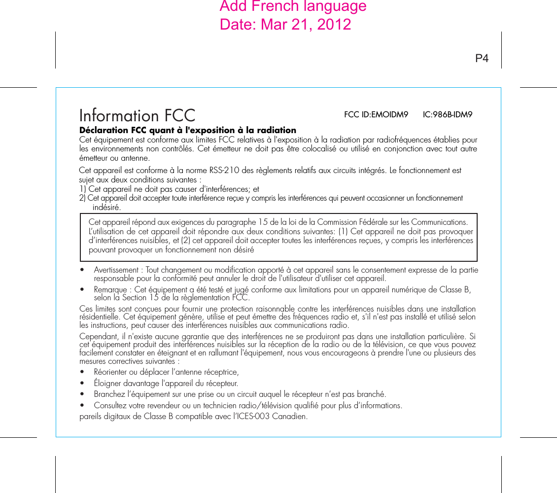 FCC ID:EMOIDM9      IC:986B-IDM9Information FCCCet appareil répond aux exigences du paragraphe 15 de la loi de la Commission Fédérale sur les Communications. L’utilisation de cet appareil doit répondre aux deux conditions suivantes: (1) Cet appareil ne doit pas provoquer d’interférences nuisibles, et (2) cet appareil doit accepter toutes les interférences reçues, y compris les interférences pouvant provoquer un fonctionnement non désiréP4Déclaration FCC quant à l&apos;exposition à la radiationCet équipement est conforme aux limites FCC relatives à l&apos;exposition à la radiation par radiofréquences établies pour les environnements non contrôlés. Cet émetteur ne doit pas être colocalisé ou utilisé en conjonction avec tout autre émetteur ou antenne.Cet appareil est conforme à la norme RSS-210 des règlements relatifs aux circuits intégrés. Le fonctionnement est sujet aux deux conditions suivantes :1) Cet appareil ne doit pas causer d&apos;interférences; et2) Cet appareil doit accepter toute interférence reçue y compris les interférences qui peuvent occasionner un fonctionnement indésiré.•   Avertissement : Tout changement ou modification apporté à cet appareil sans le consentement expresse de la partie    responsable pour la conformité peut annuler le droit de l&apos;utilisateur d&apos;utiliser cet appareil.•   Remarque : Cet équipement a été testé et jugé conforme aux limitations pour un appareil numérique de Classe B,    selon la Section 15 de la règlementation FCC.Ces limites sont conçues pour fournir une protection raisonnable contre les interférences nuisibles dans une installation résidentielle. Cet équipement génère, utilise et peut émettre des fréquences radio et, s&apos;il n&apos;est pas installé et utilisé selon les instructions, peut causer des interférences nuisibles aux communications radio.Cependant, il n&apos;existe aucune garantie que des interférences ne se produiront pas dans une installation particulière. Si cet équipement produit des interférences nuisibles sur la réception de la radio ou de la télévision, ce que vous pouvez facilement constater en éteignant et en rallumant l&apos;équipement, nous vous encourageons à prendre l&apos;une ou plusieurs des mesures correctives suivantes :•  Réorienter ou déplacer l’antenne réceptrice,•   Éloigner davantage l&apos;appareil du récepteur.•   Branchez l’équipement sur une prise ou un circuit auquel le récepteur n’est pas branché.•   Consultez votre revendeur ou un technicien radio/télévision qualifié pour plus d’informations.pareils digitaux de Classe B compatible avec l’ICES-003 Canadien.Add French languageDate: Mar 21, 2012