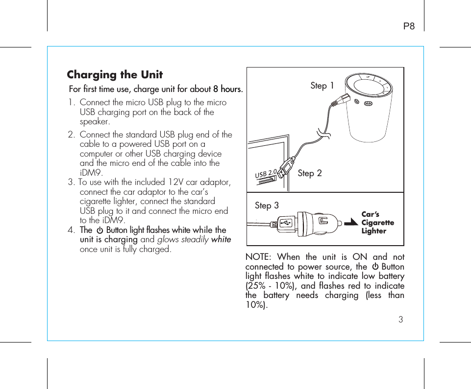 For first time use, charge unit for about 8 hours.Charging the UnitCar’s CigaretteLighter1.  Connect the micro USB plug to the micro    USB charging port on the back of the  speaker. 2.  Connect the standard USB plug end of the    cable to a powered USB port on a      computer or other USB charging device    and the micro end of the cable into the     iDM9.    3. To use with the included 12V car adaptor,    connect the car adaptor to the car’s      cigarette lighter, connect the standard      USB plug to it and connect the micro end    to the iDM9.4.  The      Button light flashes white while the    unit is charging and glows steadily white    once unit is fully charged.  P83Step 1Step 2Step 3NOTE: When the unit is ON and not connected to power source, the    Button light flashes white to indicate low battery (25% - 10%), and flashes red to indicate the battery needs charging (less than 10%).