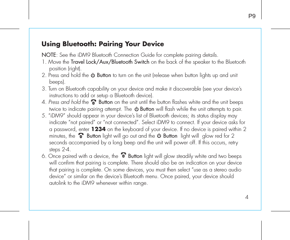 Using Bluetooth: Pairing Your DeviceNOTE: See the iDM9 Bluetooth Connection Guide for complete pairing details.1. Move the Travel Lock/Aux/Bluetooth Switch on the back of the speaker to the Bluetooth position (right).2. Press and hold the     Button to turn on the unit (release when button lights up and unit beeps).3. Turn on Bluetooth capability on your device and make it discoverable (see your device’s instructions to add or setup a Bluetooth device).4. Press and hold the      Button on the unit until the button flashes white and the unit beeps twice to indicate pairing attempt. The     Button will flash while the unit attempts to pair. 5. “iDM9” should appear in your device’s list of Bluetooth devices; its status display may indicate “not paired” or “not connected”. Select iDM9 to connect. If your device asks for a password, enter 1234 on the keyboard of your device. If no device is paired within 2 minutes, the       Button light will go out and the     Button  light will  glow red for 2 seconds accompanied by a long beep and the unit will power off. If this occurs, retry steps 2-4.6. Once paired with a device, the      Button light will glow steadily white and two beeps will confirm that pairing is complete. There should also be an indication on your device that pairing is complete. On some devices, you must then select “use as a stereo audio device” or similar on the device’s Bluetooth menu. Once paired, your device should autolink to the iDM9 whenever within range.   P94