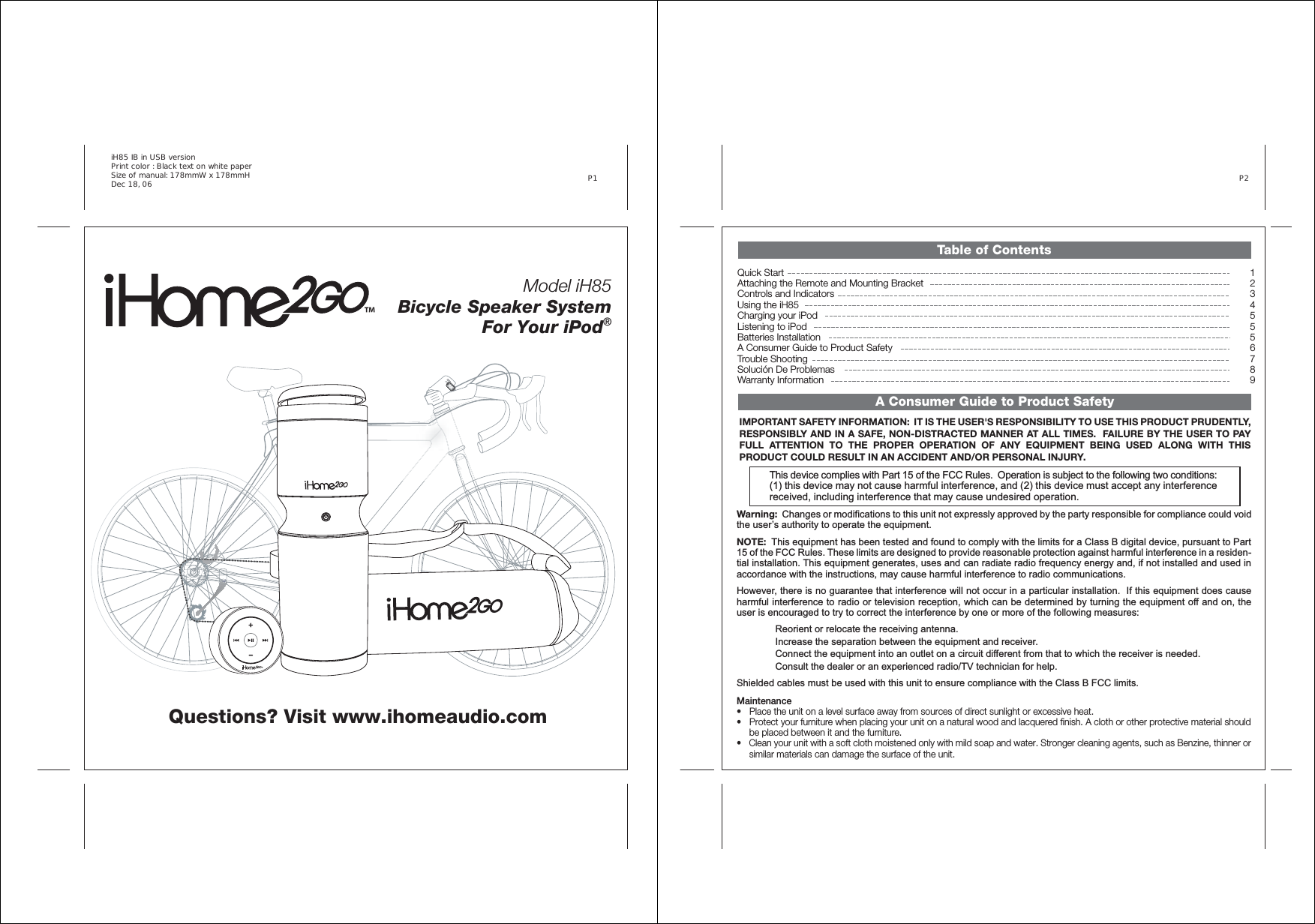 Model iH85 Bicycle Speaker System For Your iPod®Questions? Visit www.ihomeaudio.comiH85 IB in USB version Print color : Black text on white paper Size of manual: 178mmW x 178mmH Dec 18, 06  P1 ™™Table of Contents12345556789Quick StartAttaching the Remote and Mounting BracketControls and IndicatorsUsing the iH85Charging your iPodListening to iPodBatteries InstallationA Consumer Guide to Product SafetyTrouble ShootingSolución De ProblemasWarranty InformationTable of ContentsA Consumer Guide to Product SafetyP2 Warning:  Changes or modifications to this unit not expressly approved by the party responsible for compliance could void the user’s authority to operate the equipment. NOTE:  This equipment has been tested and found to comply with the limits for a Class B digital device, pursuant to Part 15 of the FCC Rules. These limits are designed to provide reasonable protection against harmful interference in a residen-tial installation. This equipment generates, uses and can radiate radio frequency energy and, if not installed and used in accordance with the instructions, may cause harmful interference to radio communications.However, there is no guarantee that interference will not occur in a particular installation.  If this equipment does cause harmful interference to radio or television reception, which can be determined by turning the equipment off and on, the user is encouraged to try to correct the interference by one or more of the following measures: Reorient or relocate the receiving antenna.   Increase the separation between the equipment and receiver.   Connect the equipment into an outlet on a circuit different from that to which the receiver is needed.   Consult the dealer or an experienced radio/TV technician for help. Shielded cables must be used with this unit to ensure compliance with the Class B FCC limits.This device complies with Part 15 of the FCC Rules.  Operation is subject to the following two conditions:  (1) this device may not cause harmful interference, and (2) this device must accept any interference received, including interference that may cause undesired operation.   Maintenance• Place the unit on a level surface away from sources of direct sunlight or excessive heat. • Protect your furniture when placing your unit on a natural wood and lacquered finish. A cloth or other protective material shouldbe placed between it and the furniture. • Clean your unit with a soft cloth moistened only with mild soap and water. Stronger cleaning agents, such as Benzine, thinner or similar materials can damage the surface of the unit.IMPORTANT SAFETY INFORMATION:  IT IS THE USER&apos;S RESPONSIBILITY TO USE THIS PRODUCT PRUDENTLY, RESPONSIBLY AND IN A SAFE, NON-DISTRACTED MANNER AT ALL TIMES.  FAILURE BY THE USER TO PAY FULL ATTENTION TO THE PROPER OPERATION OF ANY EQUIPMENT BEING USED ALONG WITH THIS      PRODUCT COULD RESULT IN AN ACCIDENT AND/OR PERSONAL INJURY.