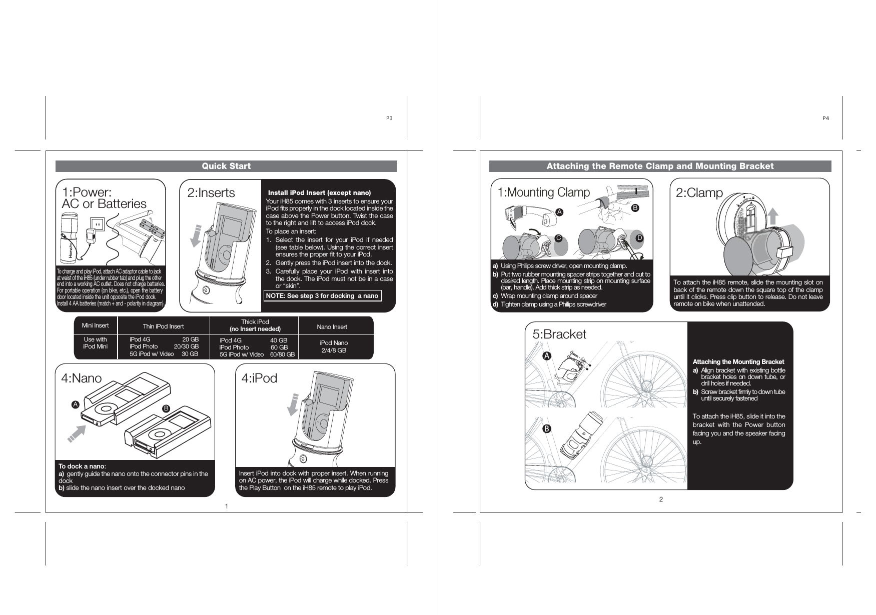 Quick Start1:Power:AC or Batteries14:NanoP3 To dock a nano:a)  gently guide the nano onto the connector pins in the dock b) slide the nano insert over the docked nano 4:iPodInsert iPod into dock with proper insert. When running on AC power, the iPod will charge while docked. Press the Play Button  on the iH85 remote to play iPod. 2:InsertsTo charge and play iPod, attach AC adaptor cable to jack at waist of the iH85 (under rubber tab) and plug the other end into a working AC outlet. Does not charge batteries.For portable operation (on bike, etc.), open the battery door located inside the unit opposite the iPod dock.Install 4 AA batteries (match + and - polarity in diagram).  Install iPod Insert (except nano) Your iH85 comes with 3 inserts to ensure your iPod fits properly in the dock located inside the case above the Power button. Twist the case to the right and lift to access iPod dock. To place an insert: 1.  Select the insert for your iPod if needed (see table below). Using the correct insert ensures the proper fit to your iPod. 2.  Gently press the iPod insert into the dock. 3.  Carefully place your iPod with insert into the dock. The iPod must not be in a case or “skin”. NOTE: See step 3 for docking  a nano Use withiPod Mini iPod 4G          20 GB iPod Photo           20/30 GB 5G iPod w/ Video     30 GB Mini Insert Thin iPod Insert  Thick iPod (no Insert needed)  Nano Insert iPod 4G                 40 GB iPod Photo             60 GB      5G iPod w/ Video    60/80 GB iPod Nano2/4/8 GB ABAttaching the Remote Clamp and Mounting Bracket5:Bracket2P4 2:ClampAttaching the Mounting Bracket a)  Align bracket with existing bottle bracket holes on down tube, or drill holes if needed.  b)  Screw bracket firmly to down tube until securely fastened To attach the iH85, slide it into the bracket with the Power button facing you and the speaker facing up.To attach the iH85 remote, slide the mounting slot on back of the remote down the square top of the clamp until it clicks. Press clip button to release. Do not leave remote on bike when unattended. AB1:Mounting ClampABC Da)  Using Philips screw driver, open mounting clamp. b)  Put two rubber mounting spacer strips together and cut to desired length. Place mounting strip on mounting surface (bar, handle). Add thick strip as needed. c)  Wrap mounting clamp around spacer d)  Tighten clamp using a Philips screwdriver