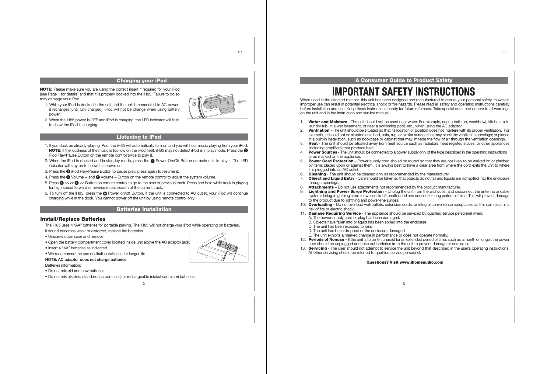 5Batteries InstallationListening to iPod Charging your iPodInstall/Replace BatteriesThe iH85 uses 4 “AA” batteries for portable playing. The iH85 will not charge your iPod while operating on batteries.If sound becomes weak or distorted, replace the batteries.• Unscrew outer case and remove• Open the battery compartment cover located inside unit above the AC adaptor jack.• Insert 4 “AA” batteries as indicated • We recommend the use of alkaline batteries for longer lifeNOTE: AC adaptor does not charge batteriesBatteries information:• Do not mix old and new batteries.• Do not mix alkaline, standard (carbon -zinc) or rechargeable (nickel-cadmium) batteries.P7 NOTE: Please make sure you are using the correct insert if required for your iPod (see Page 1 for details) and that it is properly docked into the iH85. Failure to do so may damage your iPod. 1. While your iPod is docked in the unit and the unit is connected to AC power, it recharges (until fully charged). iPod will not be change when using battery power.2. When the iH85 power is OFF and iPod is charging, the LED indicator will flash to show the iPod is charging. 1. If you dock an already-playing iPod, the iH85 will automatically turn on and you will hear music playing from your iPod. NOTE: If the loudness of the music is too low on the iPod itself, iH85 may not detect iPod is in play mode. Press the iPod Play/Pause Button on the remote control twice to play it. 2. When the iPod is docked and in standby mode, press the Power On/Off Button on main unit to play it. The LED indicator will stay on to show it is power on. 3. Press the iPod Play/Pause Button to pause play; press again to resume it. 4. Press the Volume + and Volume – Button on the remote control to adjust the system volume.5. Press &gt;&gt; or &lt;&lt; Button on remote control to go to the next or previous track. Press and hold while track is playing for high speed forward or reverse music search of the current track.6. To turn off the iH85, press the Power on/off Button. If the unit is connected to AC outlet, your iPod will continue charging while in the dock. You cannot power off the unit by using remote control only. A Consumer Guide to Product Safety6P8 When used in the directed manner, this unit has been designed and manufactured to assure your personal safety. However, improper use can result in potential electrical shock or fire hazards. Please read all safety and operating instructions carefully before installation and use. Keep these instructions handy for future reference. Take special note, and adhere to all warnings on the unit and in the instruction and service manual.1. Water and Moisture - The unit should not be used near water. For example, near a bathtub, washbowl, kitchen sink, laundry tub, in a wet basement, or near a swimming pool, etc., when using the AC adaptor.2. Ventilation - The unit should be situated so that its location or position does not interfere with its proper ventilation.  For example, it should not be situated on a bed, sofa, rug, or similar surface that may block the ventilation openings; or placed in a built-in installation, such as bookcase or cabinet that may impede the flow of air through the ventilation openings.3. Heat - The unit should be situated away from heat source such as radiators, heat register, stoves, or other appliances (including amplifiers) that produce heat.4. Power Sources - The unit should be connected to a power supply only of the type described in the operating instructions or as marked on the appliance.5. Power Cord Protection – Power supply cord should be routed so that they are not likely to be walked on or pinched by items placed upon or against them. It is always best to have a clear area from where the cord exits the unit to where it is plugged into an AC outlet.6. Cleaning - The unit should be cleaned only as recommended by the manufacturer.7. Object and Liquid Entry - Care should be taken so that objects do not fall and liquids are not spilled into the enclosure through openings.8. Attachments – Do not use attachments not recommended by the product manufacturer.9. Lightning and Power Surge Protection – Unplug the unit from the wall outlet and disconnect the antenna or cable system during a lightning storm or when it is left unattended and unused for long periods of time. This will prevent damage to the product due to lightning and power-line surges.10. Overloading – Do not overload wall outlets, extension cords, or integral convenience receptacles as this can result in a risk of fire or electric shock.11. Damage Requiring Service - The appliance should be serviced by qualified service personnel when:  A. The power-supply cord or plug has been damaged.  B. Objects have fallen into or liquid has been spilled into the enclosure.  C. The unit has been exposed to rain.  D. The unit has been dropped or the enclosure damaged.  E. The unit exhibits a marked change in performance or does not operate normally.12. Periods of Nonuse – If the unit is to be left unused for an extended period of time, such as a month or longer, the power cord should be unplugged and take out batteries from the unit to prevent damage or corrosion.13. Servicing - The user should not attempt to service the unit beyond that described in the user’s operating instructions. All other servicing should be referred to qualified service personnel.Questions? Visit www.ihomeaudio.com