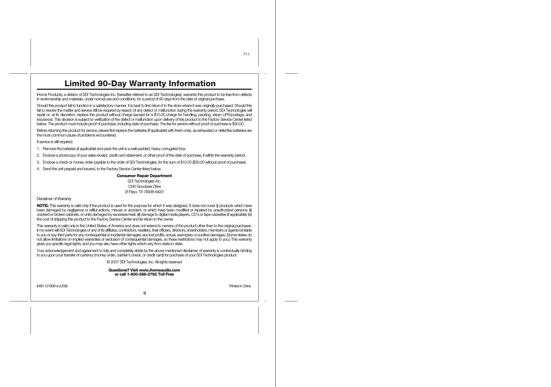 39iHome Products, a division of SDI Technologies Inc. (hereafter referred to as SDI Technologies), warrants this product to be free from defects in workmanship and materials, under normal use and conditions, for a period of 90 days from the date of original purchase. Should this product fail to function in a satisfactory manner, it is best to first return it to the store where it was originally purchased. Should this fail to resolve the matter and service still be required by reason of any defect or malfunction during the warranty period, SDI Technologies will repair or, at its discretion, replace this product without charge (except for a $10.00 charge for handling, packing, return UPS/postage, and insurance). This decision is subject to verification of the defect or malfunction upon delivery of this product to the Factory Service Center listed below. The product must include proof of purchase, including date of purchase. The fee for service without proof of purchase is $30.00. Before returning this product for service, please first replace the batteries (if applicable) with fresh ones, as exhausted or defective batteries are the most common cause of problems encountered. If service is still required: 1. Remove the batteries (if applicable) and pack the unit in a well padded, heavy corrugated box. 2. Enclose a photocopy of your sales receipt, credit card statement, or other proof of the date of purchase, if within the warranty period. 3. Enclose a check or money order payable to the order of SDI Technologies, for the sum of $10.00 ($30.00 without proof of purchase). 4. Send the unit prepaid and insured, to the Factory Service Center listed below. Consumer Repair Department SDI Technologies Inc. 1330 Goodyear Drive El Paso, TX 79936-6420 Disclaimer of Warranty NOTE: This warranty is valid only if the product is used for the purpose for which it was designed. It does not cover (i) products which have been damaged by negligence or willful actions, misuse or accident, or which have been modified or repaired by unauthorized persons; (ii) cracked or broken cabinets, or units damaged by excessive heat; (iii) damage to digital media players, CD’s or tape cassettes (if applicable); (iv) the cost of shipping this product to the Factory Service Center and its return to the owner. This warranty is valid only in the United States of America and does not extend to owners of the product other than to the original purchaser. In no event will SDI Technologies or any of its affiliates, contractors, resellers, their officers, directors, shareholders, members or agents be liable to you or any third party for any consequential or incidental damages, any lost profits, actual, exemplary or punitive damages. (Some states do not allow limitations on implied warranties or exclusion of consequential damages, so these restrictions may not apply to you.) This warranty gives you specific legal rights, and you may also have other rights which vary from state to state. Your acknowledgement and agreement to fully and completely abide by the above mentioned disclaimer of warranty is contractually binding to you upon your transfer of currency (money order, cashier&apos;s check, or credit card) for purchase of your SDI Technologies product. © 2007 SDI Technologies, Inc. All rights reserved Questions? Visit www.ihomeaudio.com  or call 1-800-288-2792 Toll Free IH85-121806-A (USB)  Printed in ChinaLimited 90-Day Warranty InformationP11 