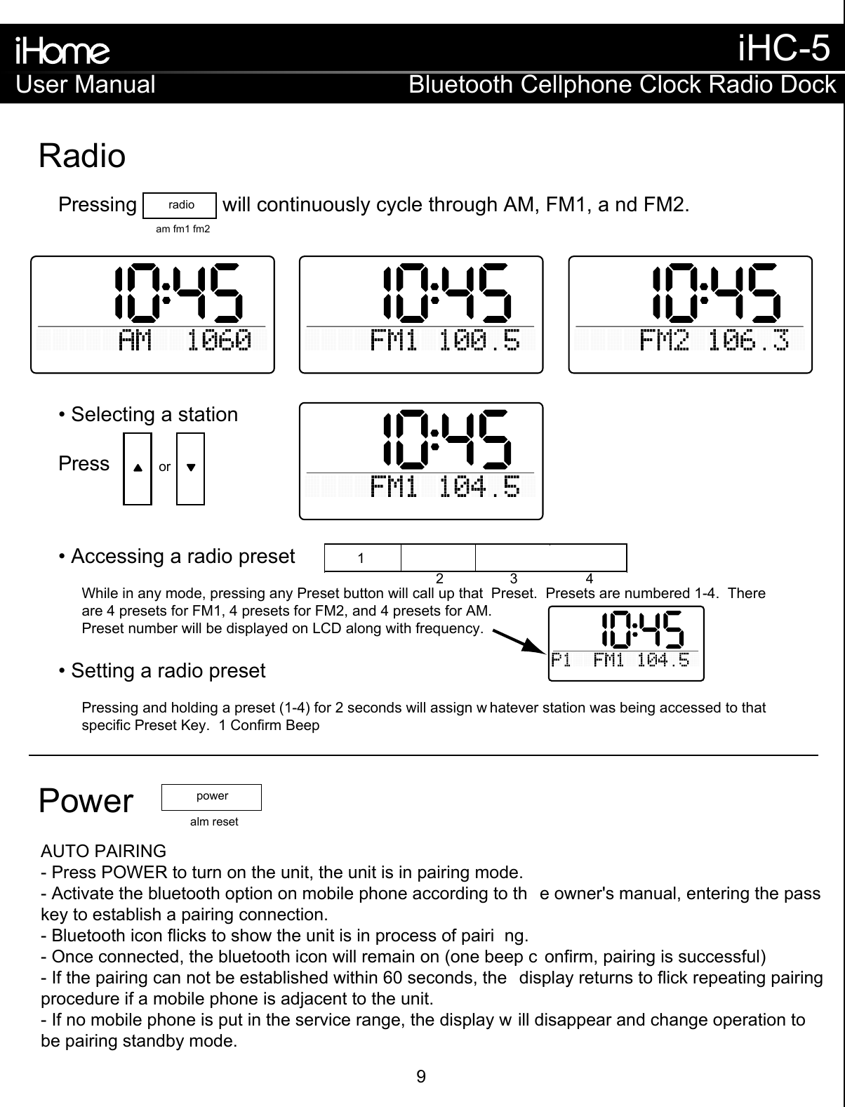 RadioorPressing               will continuously cycle through AM, FM1, a nd FM2.Press• Selecting a station• Accessing a radio preset• Setting a radio presetWhile in any mode, pressing any Preset button will call up that  Preset.  Presets are numbered 1-4.  Thereare 4 presets for FM1, 4 presets for FM2, and 4 presets for AM.Preset number will be displayed on LCD along with frequency.Pressing and holding a preset (1-4) for 2 seconds will assign w hatever station was being accessed to thatspecific Preset Key.  1 Confirm Beepradioam fm1 fm2 12 3 4Power alm resetpowerAUTO PAIRING- Press POWER to turn on the unit, the unit is in pairing mode.- Activate the bluetooth option on mobile phone according to th e owner&apos;s manual, entering the pass key to establish a pairing connection.- Bluetooth icon flicks to show the unit is in process of pairi ng.- Once connected, the bluetooth icon will remain on (one beep c onfirm, pairing is successful)- If the pairing can not be established within 60 seconds, the  display returns to flick repeating pairing procedure if a mobile phone is adjacent to the unit.- If no mobile phone is put in the service range, the display w ill disappear and change operation to be pairing standby mode.User ManualiHC-5Bluetooth Cellphone Clock Radio Dock9