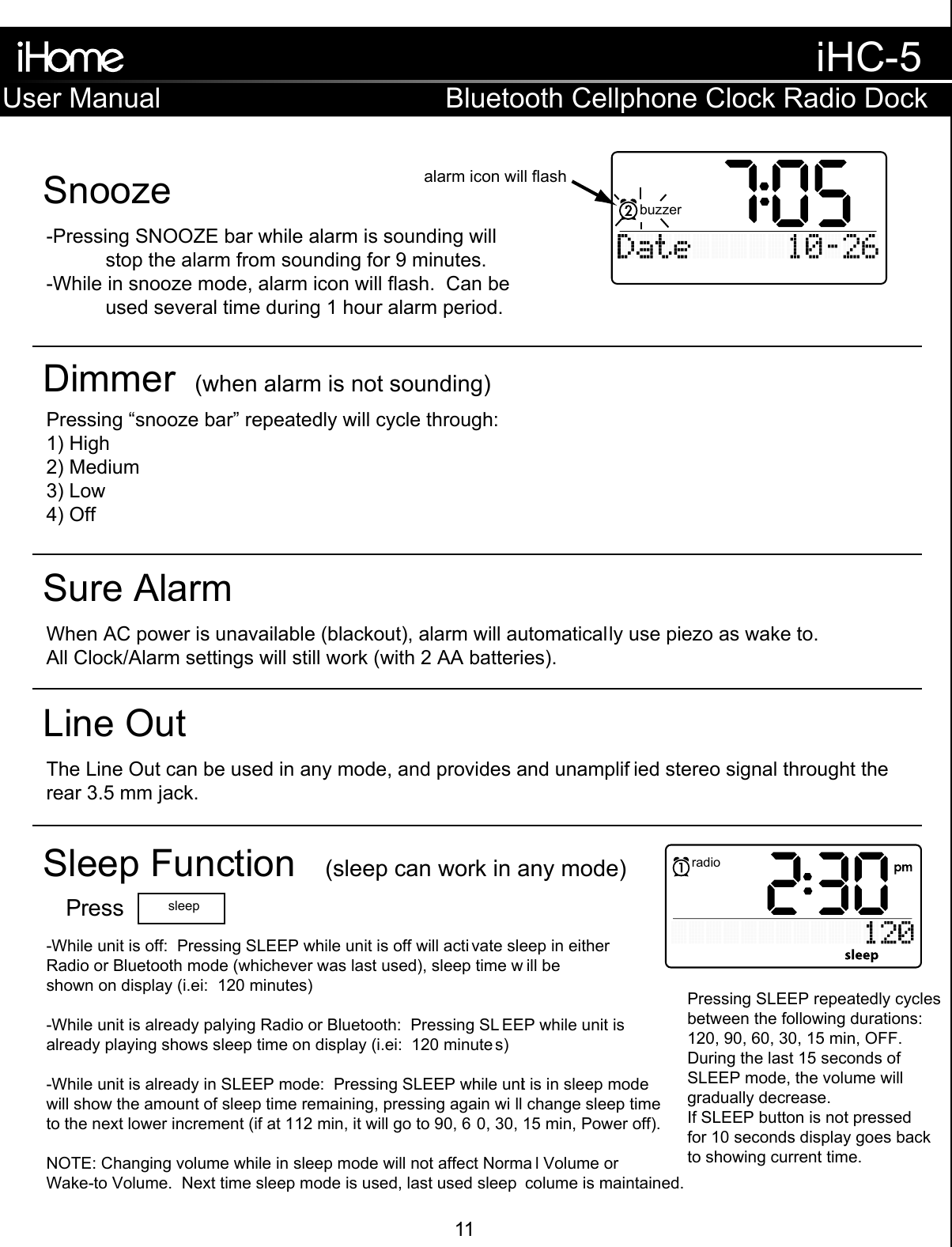 -Pressing SNOOZE bar while alarm is sounding will   stop the alarm from sounding for 9 minutes.-While in snooze mode, alarm icon will flash.  Can be   used several time during 1 hour alarm period.SnoozePressing “snooze bar” repeatedly will cycle through:1) High2) Medium3) Low4) OffDimmer  (when alarm is not sounding)When AC power is unavailable (blackout), alarm will automatically use piezo as wake to. All Clock/Alarm settings will still work (with 2 AA batteries).-While unit is off:  Pressing SLEEP while unit is off will acti vate sleep in either Radio or Bluetooth mode (whichever was last used), sleep time w ill be shown on display (i.ei:  120 minutes)-While unit is already palying Radio or Bluetooth:  Pressing SL EEP while unit is already playing shows sleep time on display (i.ei:  120 minute s)-While unit is already in SLEEP mode:  Pressing SLEEP while unit is in sleep mode will show the amount of sleep time remaining, pressing again wi ll change sleep time to the next lower increment (if at 112 min, it will go to 90, 6 0, 30, 15 min, Power off).NOTE: Changing volume while in sleep mode will not affect Norma l Volume orWake-to Volume.  Next time sleep mode is used, last used sleep  colume is maintained. Sure AlarmThe Line Out can be used in any mode, and provides and unamplif ied stereo signal throught therear 3.5 mm jack.Line OutSleep Function  (sleep can work in any mode)alarm icon will flashPress sleepPressing SLEEP repeatedly cycles between the following durations: 120, 90, 60, 30, 15 min, OFF.  During the last 15 seconds of SLEEP mode, the volume will gradually decrease.  If SLEEP button is not pressed for 10 seconds display goes back to showing current time.buzzerradioradioUser ManualiHC-5Bluetooth Cellphone Clock Radio Dock11