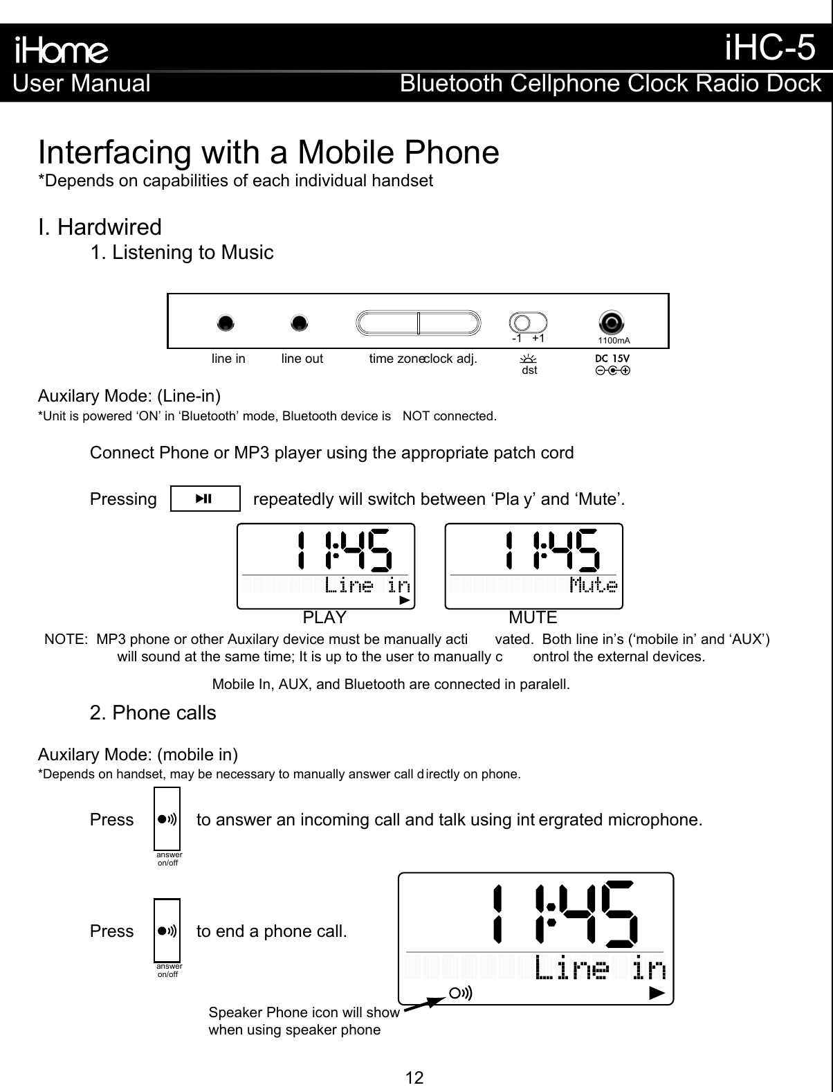 Interfacing with a Mobile Phone*Depends on capabilities of each individual handsetI. Hardwired  1. Listening to Music    2. Phone calls   Auxilary Mode: (Line-in)Auxilary Mode: (mobile in)NOTE:  MP3 phone or other Auxilary device must be manually acti vated.  Both line in’s (‘mobile in’ and ‘AUX’) will sound at the same time; It is up to the user to manually c ontrol the external devices.*Unit is powered ‘ON’ in ‘Bluetooth’ mode, Bluetooth device is  NOT connected. *Depends on handset, may be necessary to manually answer call d irectly on phone.Connect Phone or MP3 player using the appropriate patch cordPressing                    repeatedly will switch between ‘Pla y’ and ‘Mute’.PLAY MUTEPress             to answer an incoming call and talk using int ergrated microphone.answeron/offPress             to end a phone call.answeron/offSpeaker Phone icon will showwhen using speaker phoneMobile In, AUX, and Bluetooth are connected in paralell. time zoneclock adj.line outline in1100mA-1   +1dstUser ManualiHC-5Bluetooth Cellphone Clock Radio Dock12