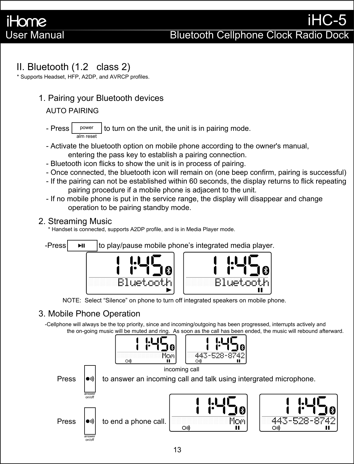 AUTO PAIRING- Press                 to turn on the unit, the unit is in pairing mode.- Activate the bluetooth option on mobile phone according to the owner&apos;s manual,   entering the pass key to establish a pairing connection.- Bluetooth icon flicks to show the unit is in process of pairing.- Once connected, the bluetooth icon will remain on (one beep confirm, pairing is successful)- If the pairing can not be established within 60 seconds, the display returns to flick repeating   pairing procedure if a mobile phone is adjacent to the unit.- If no mobile phone is put in the service range, the display will disappear and change   operation to be pairing standby mode.-Cellphone will always be the top priority, since and incoming/outgoing has been progressed, interrupts actively and   the on-going music will be muted and ring.  As soon as the call has been ended, the music will rebound afterward. -Press                to play/pause mobile phone’s integrated media player.* Supports Headset, HFP, A2DP, and AVRCP profiles. * Handset is connected, supports A2DP profile, and is in Media Player mode.NOTE:  Select “Silence” on phone to turn off integrated speakers on mobile phone.II. Bluetooth (1.2   class 2)    1. Pairing your Bluetooth devices  2. Streaming Music  3. Mobile Phone OperationPress             to answer an incoming call and talk using intergrated microphone.answeron/offPress             to end a phone call.answeron/offalm resetpowerincoming callUser ManualiHC-5Bluetooth Cellphone Clock Radio Dock13