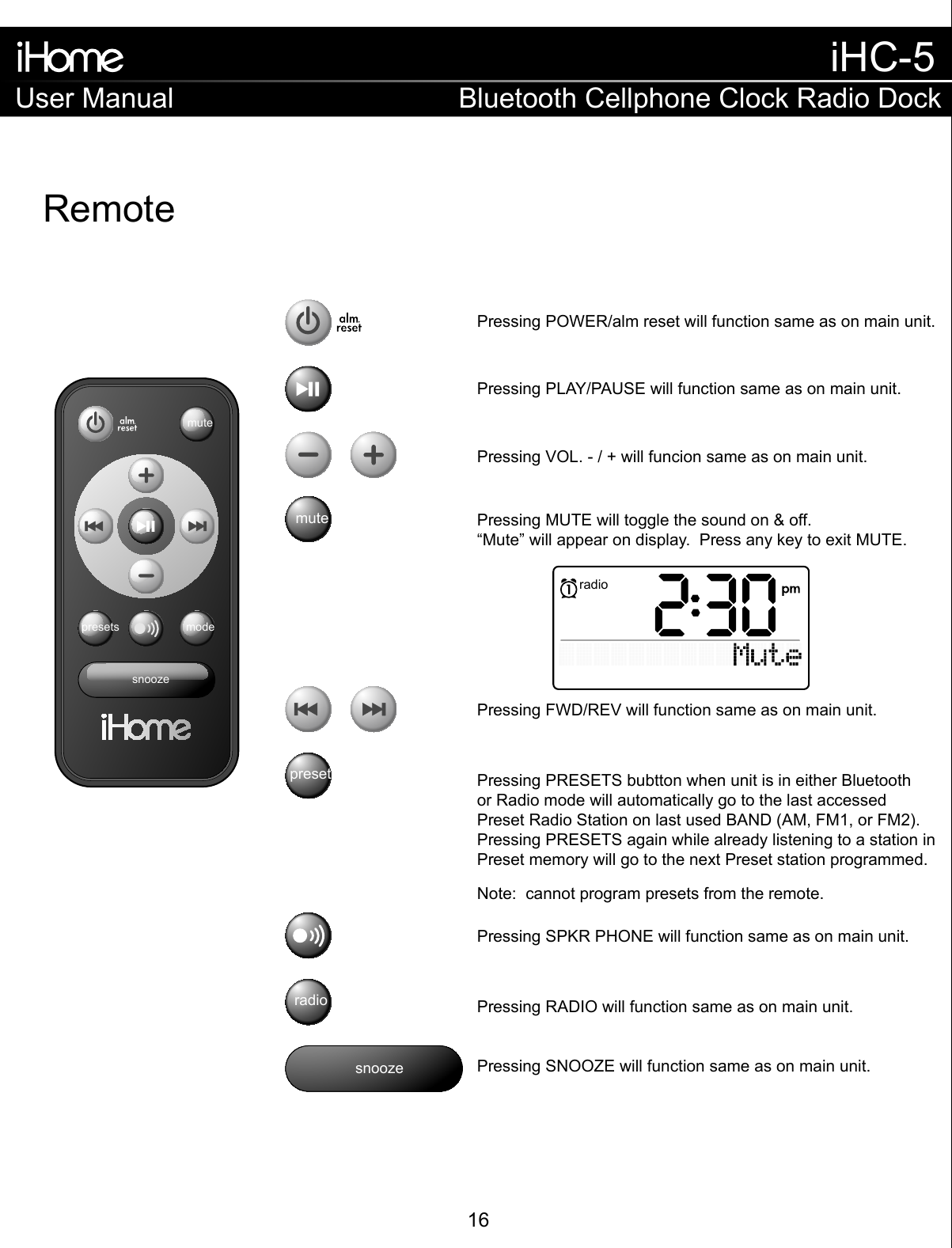 RemotesnoozemutemodepresetssnoozemuteradiopresetsPressing VOL. - / + will funcion same as on main unit.Pressing MUTE will toggle the sound on &amp; off.“Mute” will appear on display.  Press any key to exit MUTE.Pressing FWD/REV will function same as on main unit.Pressing SPKR PHONE will function same as on main unit.Note:  cannot program presets from the remote.Pressing PRESETS bubtton when unit is in either Bluetoothor Radio mode will automatically go to the last accessedPreset Radio Station on last used BAND (AM, FM1, or FM2). Pressing PRESETS again while already listening to a station in Preset memory will go to the next Preset station programmed.Pressing RADIO will function same as on main unit.Pressing SNOOZE will function same as on main unit.Pressing PLAY/PAUSE will function same as on main unit.Pressing POWER/alm reset will function same as on main unit.radioUser ManualiHC-5Bluetooth Cellphone Clock Radio Dock16