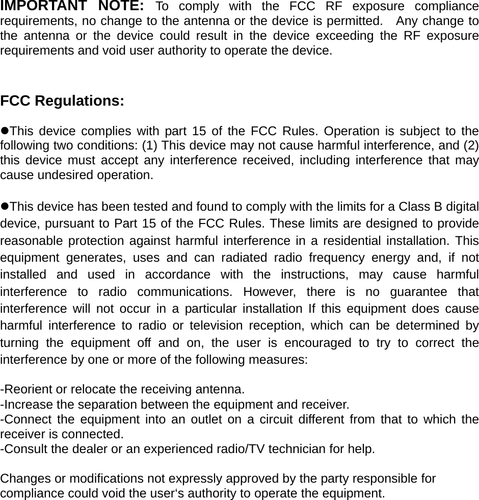 IMPORTANT NOTE: To comply with the FCC RF exposure compliance requirements, no change to the antenna or the device is permitted.   Any change to the antenna or the device could result in the device exceeding the RF exposure requirements and void user authority to operate the device.   FCC Regulations:  zThis device complies with part 15 of the FCC Rules. Operation is subject to the following two conditions: (1) This device may not cause harmful interference, and (2) this device must accept any interference received, including interference that may cause undesired operation.  zThis device has been tested and found to comply with the limits for a Class B digital device, pursuant to Part 15 of the FCC Rules. These limits are designed to provide reasonable protection against harmful interference in a residential installation. This equipment generates, uses and can radiated radio frequency energy and, if not installed and used in accordance with the instructions, may cause harmful interference to radio communications. However, there is no guarantee that interference will not occur in a particular installation If this equipment does cause harmful interference to radio or television reception, which can be determined by turning the equipment off and on, the user is encouraged to try to correct the interference by one or more of the following measures:  -Reorient or relocate the receiving antenna. -Increase the separation between the equipment and receiver. -Connect the equipment into an outlet on a circuit different from that to which the receiver is connected. -Consult the dealer or an experienced radio/TV technician for help.  Changes or modifications not expressly approved by the party responsible for compliance could void the user‘s authority to operate the equipment.  
