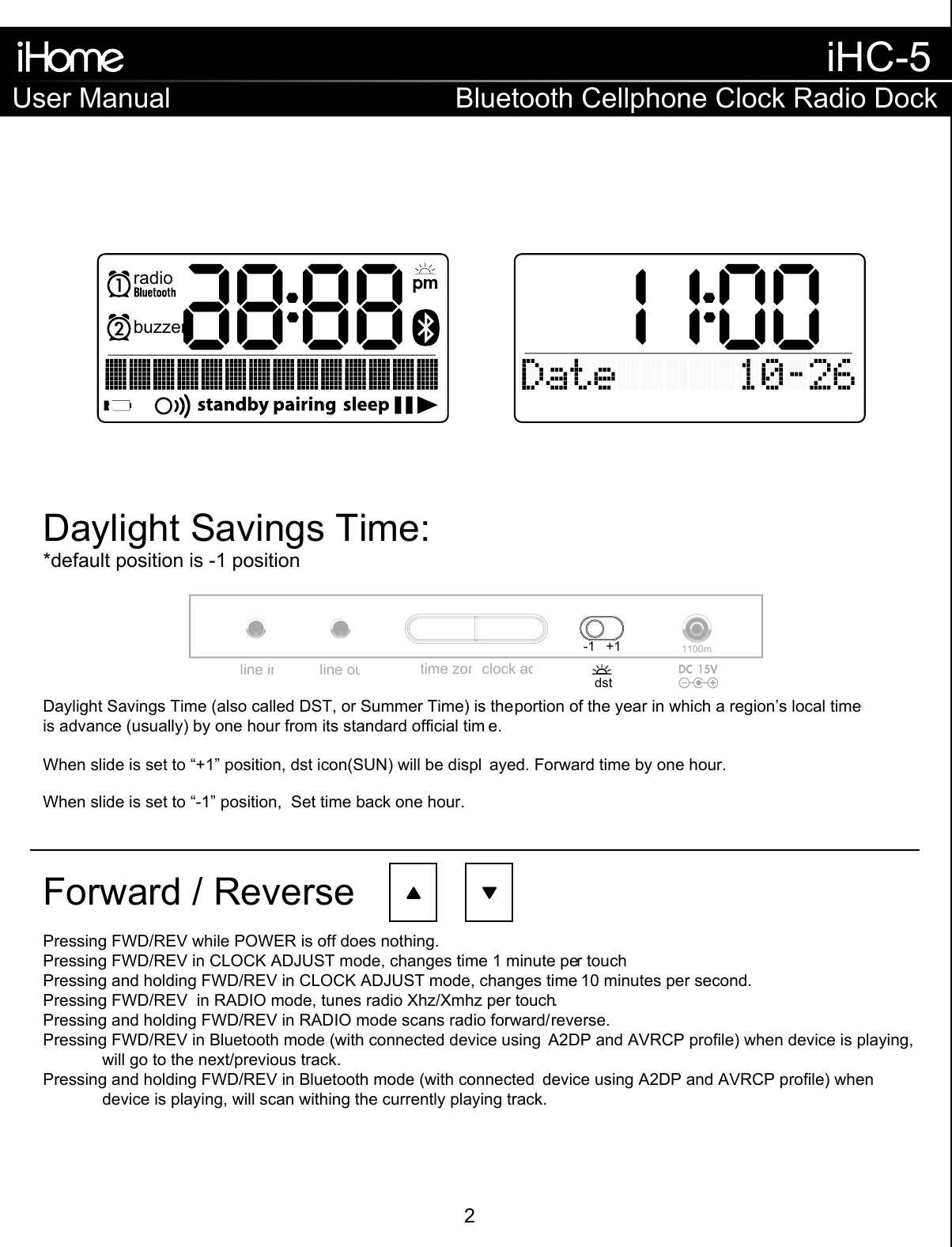 Daylight Savings Time:Forward / ReverseDaylight Savings Time (also called DST, or Summer Time) is the portion of the year in which a region’s local time is advance (usually) by one hour from its standard official tim e.When slide is set to “+1” position, dst icon(SUN) will be displ ayed. Forward time by one hour.When slide is set to “-1” position,  Set time back one hour.*default position is -1 positionPressing FWD/REV while POWER is off does nothing.Pressing FWD/REV in CLOCK ADJUST mode, changes time 1 minute per touchPressing and holding FWD/REV in CLOCK ADJUST mode, changes time 10 minutes per second.Pressing FWD/REV  in RADIO mode, tunes radio Xhz/Xmhz per touch.Pressing and holding FWD/REV in RADIO mode scans radio forward/reverse.Pressing FWD/REV in Bluetooth mode (with connected device using  A2DP and AVRCP profile) when device is playing,  will go to the next/previous track.Pressing and holding FWD/REV in Bluetooth mode (with connected  device using A2DP and AVRCP profile) when   device is playing, will scan withing the currently playing track.time zoneclock adj.line outline in1100mA-1   +1dstbuzzerradioUser ManualiHC-5Bluetooth Cellphone Clock Radio Dock2