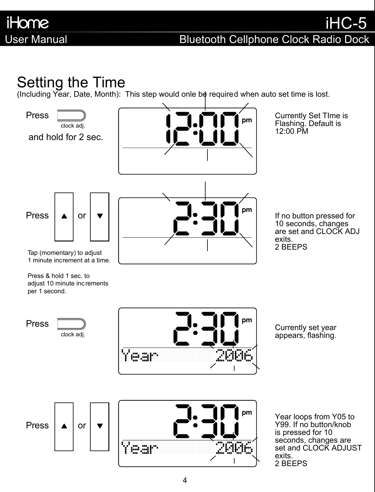 Tap (momentary) to adjust1 minute increment at a time.Press &amp; hold 1 sec. to adjust 10 minute inc rementsper 1 second.Press and hold for 2 sec.Setting the Time(Including Year, Date, Month):  This step would onle be required when auto set time is lost.If no button pressed for 10 seconds, changesare set and CLOCK ADJexits.2 BEEPSCurrently Set TIme isFlashing. Default is 12:00 PMCurrently set yearappears, flashing.Year loops from Y05 toY99. If no button/knobis pressed for 10seconds, changes areset and CLOCK ADJUSTexits.2 BEEPSPress     orclock adj.Pressclock adj.Press     orUser ManualiHC-5Bluetooth Cellphone Clock Radio Dock4