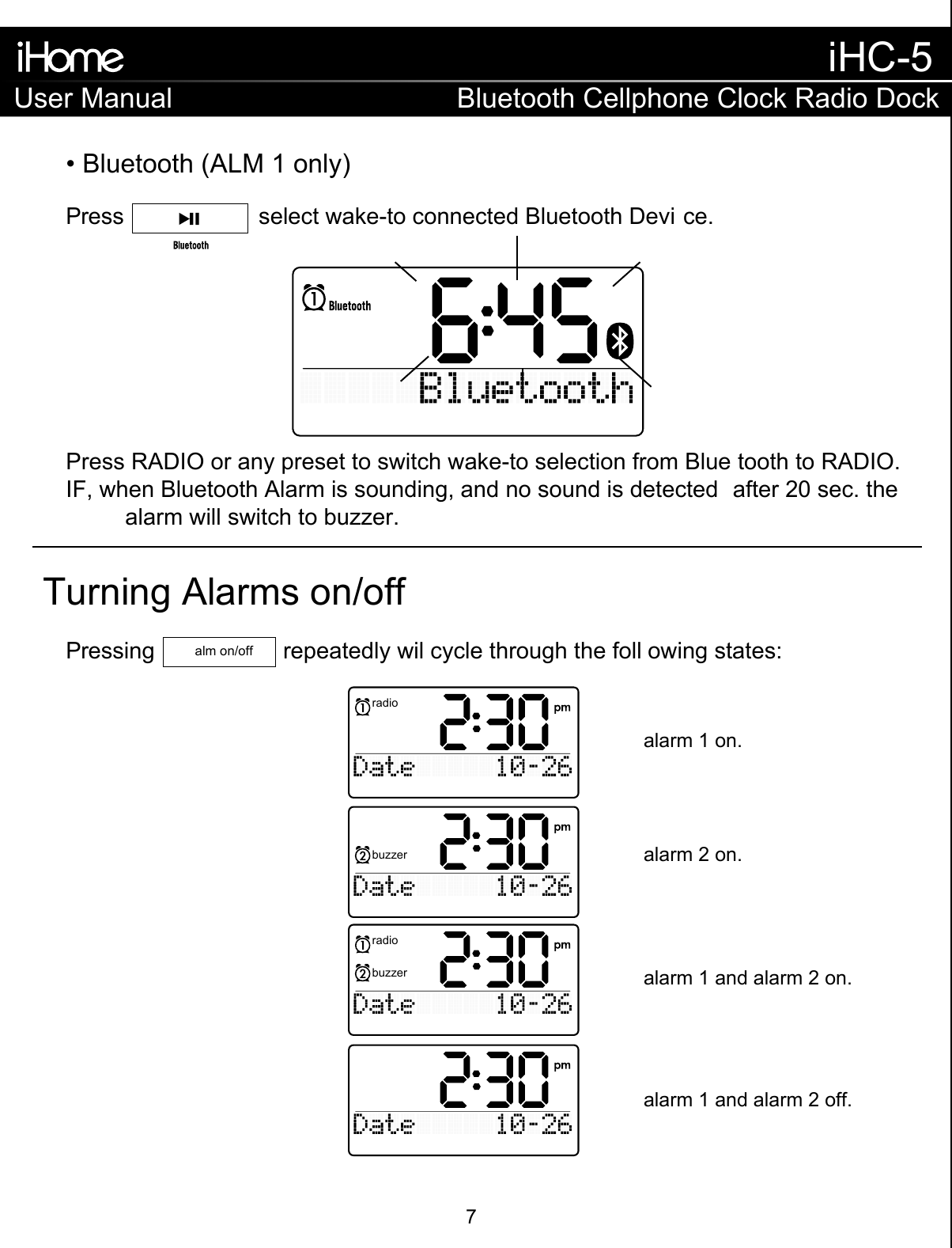 Turning Alarms on/offalarm 1 on.alarm 2 on.alarm 1 and alarm 2 on.alarm 1 and alarm 2 off.• Bluetooth (ALM 1 only)Press                     select wake-to connected Bluetooth Devi ce.Press RADIO or any preset to switch wake-to selection from Blue tooth to RADIO.IF, when Bluetooth Alarm is sounding, and no sound is detected  after 20 sec. the   alarm will switch to buzzer.Pressing                    repeatedly wil cycle through the foll owing states:alm on/offradiobuzzerbuzzerradioUser ManualiHC-5Bluetooth Cellphone Clock Radio Dock7