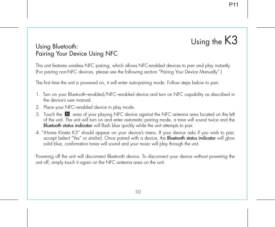 10Using Bluetooth:Pairing Your Device Using NFCThis unit features wireless NFC pairing, which allows NFC-enabled devices to pair and play instantly. (For pairing non-NFC devices, please see the following section “Pairing Your Device Manually”.)The first time the unit is powered on, it will enter auto-pairing mode. Follow steps below to pair.1.  Turn on your Bluetooth–enabled/NFC–enabled device and turn on NFC capability as described in the device’s user manual.2.  Place your NFC–enabled device in play mode. 3.  Touch the       area of your playing NFC device against the NFC antenna area located on the left of the unit. The unit will turn on and enter automatic pairing mode, a tone will sound twice and the Bluetooth status indicator will flash blue quickly while the unit attempts to pair. 4. “iHome Kineta K3” should appear on your device’s menu. If your device asks if you wish to pair, accept (select “Yes” or similar). Once paired with a device, the Bluetooth status indicator will glow solid blue, confirmation tones will sound and your music will play through the unit.Powering off the unit will disconnect Bluetooth device. To disconnect your device without powering the unit off, simply touch it again on the NFC antenna area on the unit. P11Using the K3