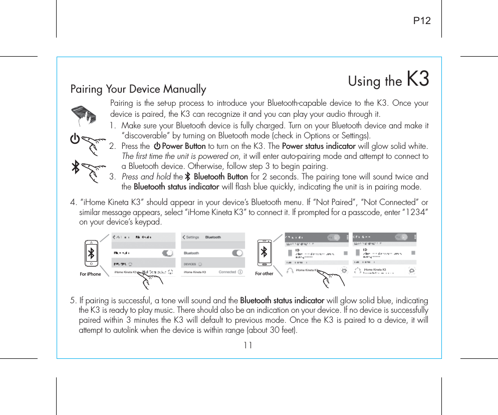 11Pairing is the set-up process to introduce your Bluetooth-capable device to the K3. Once your device is paired, the K3 can recognize it and you can play your audio through it. 1.  Make sure your Bluetooth device is fully charged. Turn on your Bluetooth device and make it “discoverable” by turning on Bluetooth mode (check in Options or Settings).2.  Press the     Power Button to turn on the K3. The Power status indicator will glow solid white. The first time the unit is powered on, it will enter auto-pairing mode and attempt to connect to a Bluetooth device. Otherwise, follow step 3 to begin pairing. 3. Press and hold the    Bluetooth Button for 2 seconds. The pairing tone will sound twice and the Bluetooth status indicator will flash blue quickly, indicating the unit is in pairing mode.P12Using the K35. If pairing is successful, a tone will sound and the Bluetooth status indicator will glow solid blue, indicating the K3 is ready to play music. There should also be an indication on your device. If no device is successfully paired within 3 minutes the K3 will default to previous mode. Once the K3 is paired to a device, it will attempt to autolink when the device is within range (about 30 feet).  Pairing Your Device Manually  4. “iHome Kineta K3” should appear in your device’s Bluetooth menu. If “Not Paired”, “Not Connected” or similar message appears, select “iHome Kineta K3” to connect it. If prompted for a passcode, enter “1234” on your device’s keypad.For iPhoneiHome Kineta K3 iHome Kineta K3 iHome Kineta K3 iHome Kineta K3For other