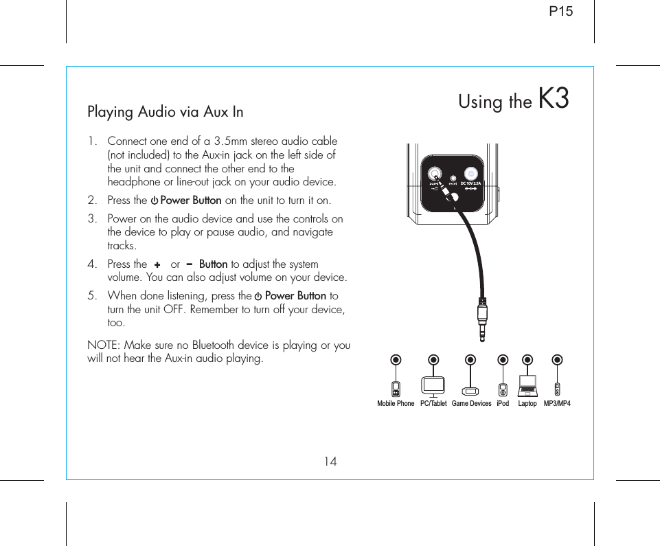 14DC 10V 2.5APlaying Audio via Aux In1.  Connect one end of a 3.5mm stereo audio cable (not included) to the Aux-in jack on the left side of the unit and connect the other end to the headphone or line-out jack on your audio device.  2.  Press the    Power Button on the unit to turn it on.3.  Power on the audio device and use the controls on the device to play or pause audio, and navigate tracks.4.  Press the  +   or  –  Button to adjust the system volume. You can also adjust volume on your device. 5.  When done listening, press the    Power Button to turn the unit OFF. Remember to turn off your device, too.NOTE: Make sure no Bluetooth device is playing or you will not hear the Aux-in audio playing.Mobile Phone Game Devices iPod LaptopPC/Tablet MP3/MP4Using the K3P15