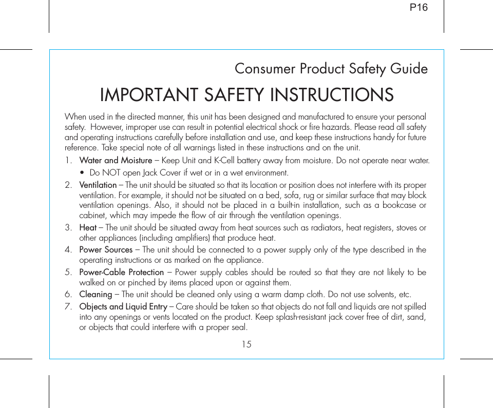 15Consumer Product Safety GuideWhen used in the directed manner, this unit has been designed and manufactured to ensure your personal safety.  However, improper use can result in potential electrical shock or fire hazards. Please read all safety and operating instructions carefully before installation and use, and keep these instructions handy for future reference. Take special note of all warnings listed in these instructions and on the unit. 1.  Water and Moisture – Keep Unit and K-Cell battery away from moisture. Do not operate near water.  •  Do NOT open Jack Cover if wet or in a wet environment.2.  Ventilation – The unit should be situated so that its location or position does not interfere with its proper ventilation. For example, it should not be situated on a bed, sofa, rug or similar surface that may block ventilation openings. Also, it should not be placed in a built-in installation, such as a bookcase or cabinet, which may impede the flow of air through the ventilation openings.3.  Heat – The unit should be situated away from heat sources such as radiators, heat registers, stoves or other appliances (including amplifiers) that produce heat.4.  Power Sources – The unit should be connected to a power supply only of the type described in the operating instructions or as marked on the appliance.5.  Power-Cable Protection – Power supply cables should be routed so that they are not likely to be walked on or pinched by items placed upon or against them. 6.  Cleaning – The unit should be cleaned only using a warm damp cloth. Do not use solvents, etc.  7.  Objects and Liquid Entry – Care should be taken so that objects do not fall and liquids are not spilled into any openings or vents located on the product. Keep splash-resistant jack cover free of dirt, sand, or objects that could interfere with a proper seal.IMPORTANT SAFETY INSTRUCTIONSP16